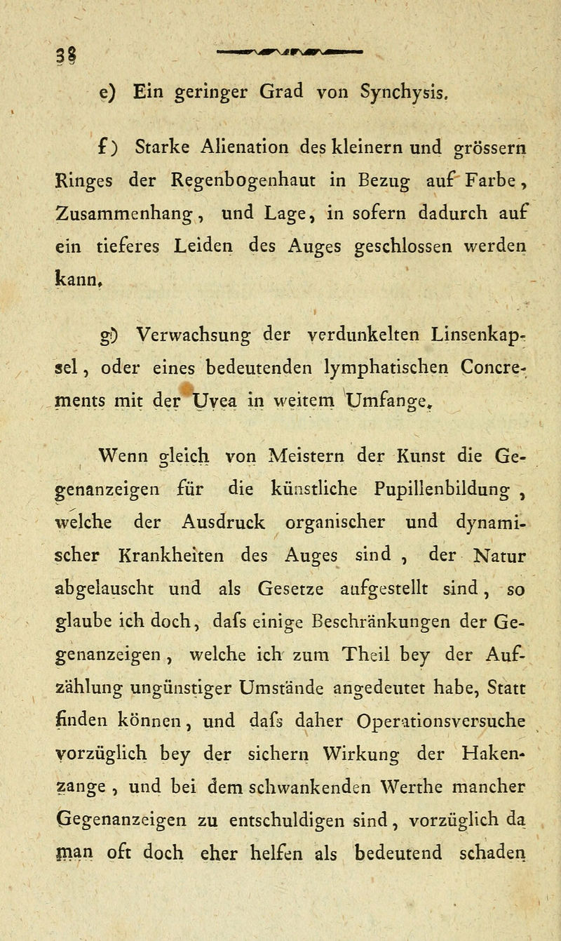 IS e) Ein geringer Grad von Synchysis. f) Starke Alienation des kleinern und grössern Ringes der Regenbogenhaut in Bezug auf Farbe , Zusammenhang, und Lage, in sofern dadurch auf ein tieferes Leiden des Auges geschlossen werden kann, g0 Verwachsung der verdunkelten Linsenkap- sel , oder eines bedeutenden lymphatischen Concre- ments mit der Uvea in weitem Umfange» Wenn gleich von Meistern der Kunst die Ge- genanzeigen für die künstliche Pupillenbildung , welche der Ausdruck organischer und dynami- scher Krankheiten des Auges sind , der Natur abgelauscht und als Gesetze aufgestellt sind, so glaube ich doch, dafs einige Beschränkungen der Ge- genanzeigen , welche ich zum Theil bey der Auf- zahlung ungünstiger Umstände angedeutet habe, Statt finden können, und dafs daher Operationsversuche Vorzüglich bey der sichern Wirkung der Haken- zange , und bei dem schwankenden Werthe mancher Gegenanzeigen zu entschuldigen sind, vorzüglich da fnan oft doch eher helfen als bedeutend schaden