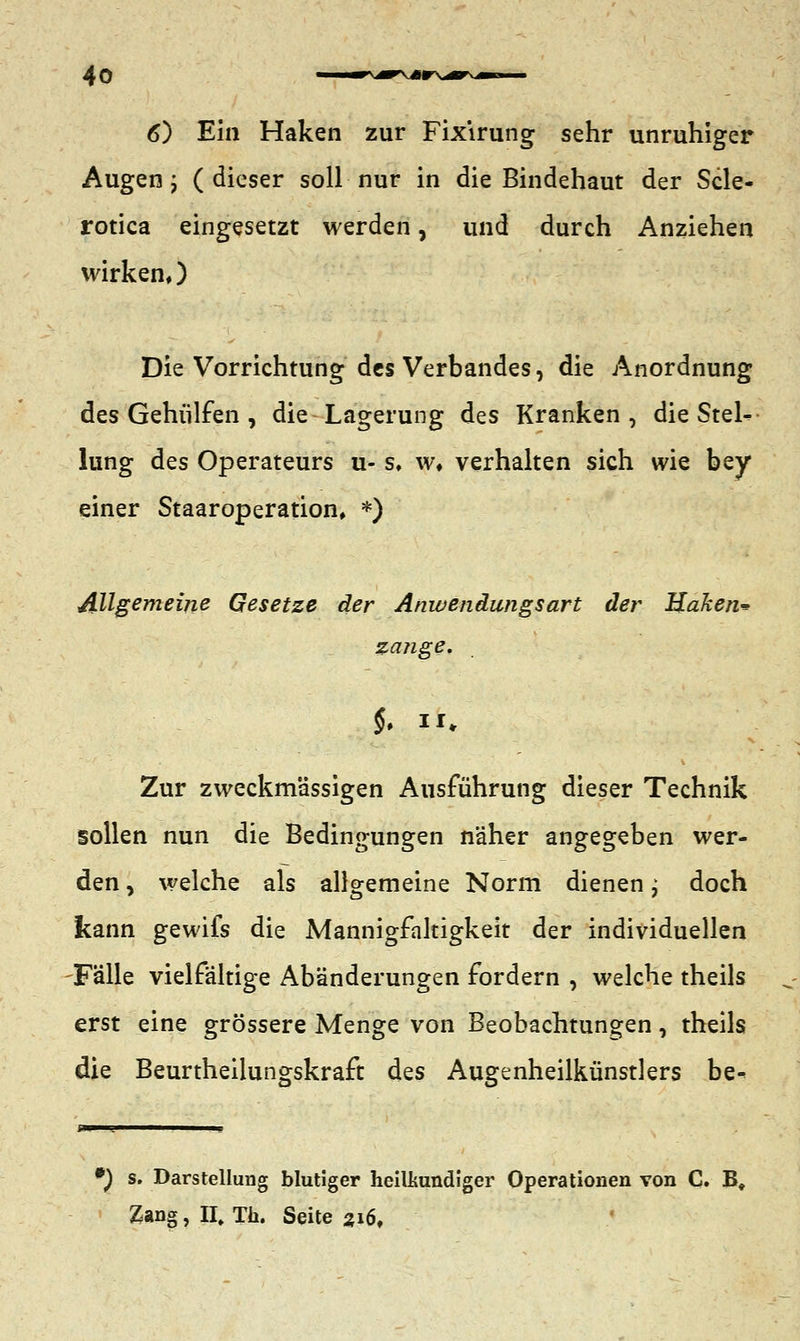 6) Ein Haken zur Fix'irung sehr unruhiger Augen j ( dieser soll nur in die Bindehaut der Scle« rotica eingesetzt werden, und durch Anziehen wirken,) Die Vorrichtung des Verbandes, die Anordnung des Gehülfen , die Lagerung des Kranken, die SteK lung des Operateurs u- s, w» verhalten sich wie bey einer Staaroperation, *) Allgemeine Gesetze der Anwendungsart der Haken* zange. §. II* Zur zweckmässigen Ausführung dieser Technik sollen nun die Bedingungen näher angegeben wer- den , welche als allgemeine Norm dienen; doch kann gewifs die Mannigfaltigkeit der individuellen Fälle vielfältige Abänderungen fordern , welche theils erst eine grössere Menge von Beobachtungen, theils die Beurtheilungskraft des Augenheilkünstlers be- *) s. Darstellung blutiger heilkundiger Operationen von C. B, Zang, II, Th. Seite 316,