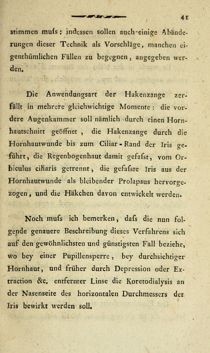 stimmen mufs : indessen sollen auch-einige Abände- rungen dieser Technik als Vorschläge, manchen ci- genthümlichen Fällen zu begegnen, angegeben wer- den. Die Anwendungsart der Hakenzange zer- fällt in mehrere gleichwichtige Momente : die vor- dere Augenkammer soll nämlich durch einen Horn- hautschnitt geöffnet , die Hakenzange durch die Hornhautwunde bis zum Ciliar - Rand der Iris ge- führt, die Regenbogenhaut damit gefafst, vom Or- biculus ciKaris getrennt, die gefafste Iris aus der Hornhautwunde als bleibender Prolapsus hervorge- zogen , und die Häkchen davon entwickelt werden* Noch mufs ich bemerken, dafs die nun fol- gende genauere Beschreibung dieses Verfahrens sich auf den gewöhnlichsten und günstigsten Fall beziehe, wo bey einer Pupillensperre, bey durchsichtiger Hornhaut, und früher durch Depression oder Ex- traction &c* entfernter Linse die Koretodialysis an der Nasenseite des horizontalen Durchmessers der Iris bewirkt werden soll.