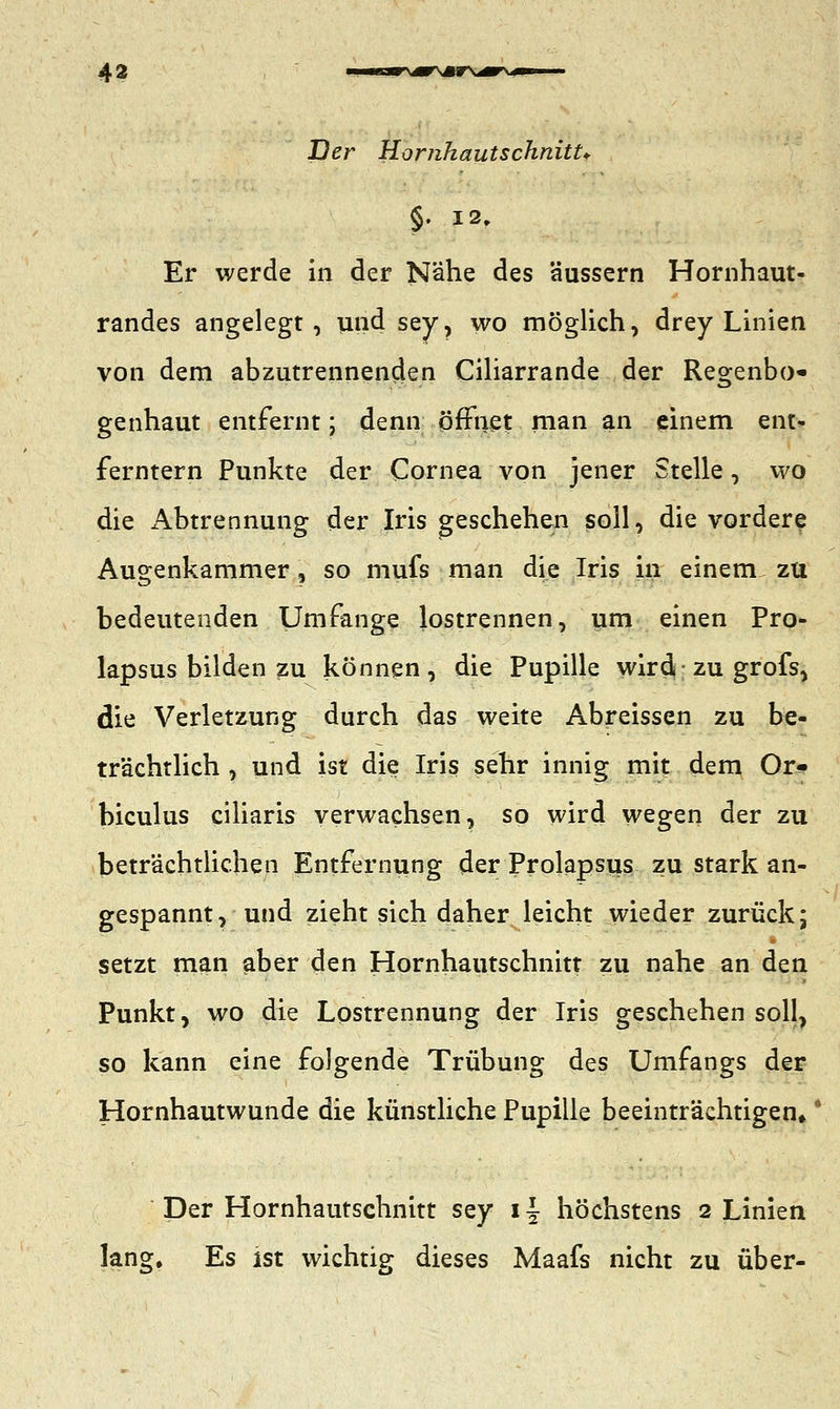 Der Homkautschnitt* §. 12» Er werde in der Nähe des äussern Hornhaut- randes angelegt, und sey, wo möglich, drey Linien von dem abzutrennenden Ciliarrande der Regenbo- genhaut entfernt; denn öffnet man an einem ent- ferntem Punkte der Cornea von jener Stelle, wo die Abtrennung der Iris geschehen soll, die vordere Augenkammer, so mufs man die Iris in einem zu bedeutenden Umfange lostrennen, um einen Pro- lapsus bilden zu können, die Pupille wird*■ zu grofs, die Verletzung durch das weite Abreissen zu be- trächtlich , und ist die Iris sehr innig mit dem Or- biculus ciliaris verwachsen, so wird wegen der zu beträchtlichen Entfernung der Prolapsus zu stark an- gespannt, und zieht sich daher leicht wieder zurück; setzt man aber den Hornhautschnitt zu nahe an den Punkt, wo die Lostrennung der Iris geschehensoll, so kann eine folgende Trübung des Umfangs der Hornhautwunde die künstliche Pupille beeinträchtigen*' Der Hornhautschnitt sey i\ höchstens 2 Linien lang. Es ist wichtig dieses Maafs nicht zu über-
