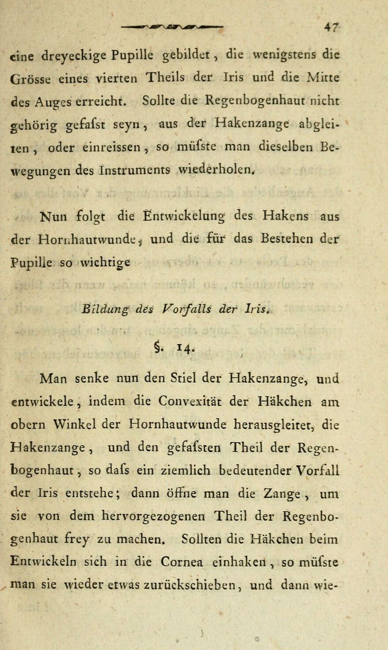 eine dreyeckige Pupille gebildet, die wenigstens die Grösse eines vierten Theils der Iris und die Mitte des Auges erreicht. Sollte die Regenbogenhaut nicht gehörig gefafst seyn, aus der Hakenzange abglei- ten , oder einreissen , so müfste man dieselben Be- wegungen des Instruments wiederholen. Nun folo;t die Entwicklung des Hakens aus der HorLhautwunde,^ und die für das Bestehen der Pupille so wichtige Bildung des Vorfalls der Iris. §< 14. Man senke nun den Stiel der Hakenzange, und entwickele, indem die Convexitat der Häkchen am obern Winkel der Hornhautwunde herausgleitet, die Hakenzange , und den gefafsten Theil der Regen- bogenhaut , so dafs ein ziemlich bedeutender Vorfall der Iris entstehe; dann öffne man die Zange , um sie von dem hervorgezogenen Theil der Regenbo- genhaut frey zu machen. Sollten die Häkchen beim Entwickeln sich in die Cornea einhaken , so müfste man sie wieder etwas zurückschieben, und dann wie-
