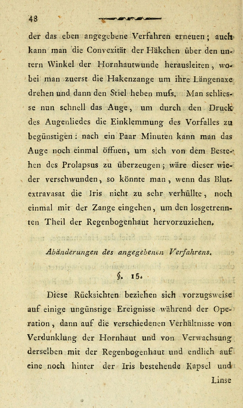 der das eben angegebene Verfahren erneuen; auclt kann man die Convexität der Häkchen über den un- tern Winkel der Hornhautwunde herausleiten, wo- bei man zuerst die Hakenzange um ihre Längenaxe drehen und dann den Stiel heben mufs, Man schlies- se nun schnell das Auge, um durch den Druck des Augenliedes die Einklemmung des Vorfalles zu begünstigen ; nach ein Paar Minuten kann man das Auge noch einmal öffnen, um sich von dem Bestem hen des Prolapsus zu überzeugen ; wäre dieser wie- der verschwunden, so könnte man , wenn das Blut- extravasat die Iris nicht zu sehr verhüllte, noch einmal mir der Zange eingehen, um den losgetrenn- ten Theil der Regenbogenhaut hervorzuziehen, Abänderungen des angegebenen Verfahrens, Diese Rücksichten beziehen sich vorzugsweise auf einige ungünstige Ereignisse während der Ope- ration , dann auf die verschiedenen Verhältnisse von Verdunklung der Hornhaut und von Verwachsung derselben mit der Regenbogenhaut und endlich auf eine noch hinter der Iris bestehende Kapsel und Linse
