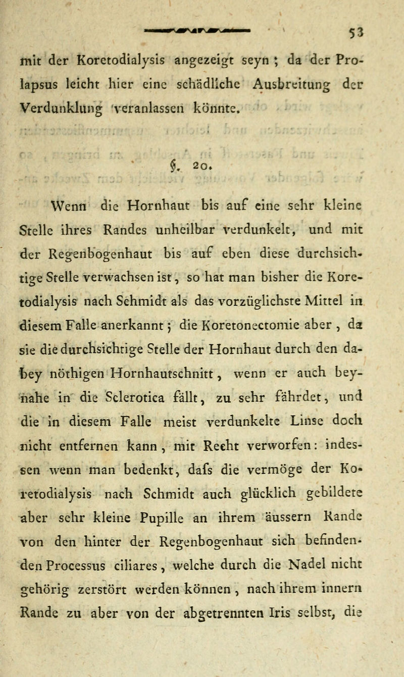 mit der Koretodialysis angezeigt seyn ; da der Pro- lapsus leicht hier eine schädliche Ausbreitung der Verdunklung veranlassen könnte. $. 2CU Wenn die Hornhaut bis auf eine sehr kleine Stelle ihres Randes unheilbar verdunkelt, und mit der Regenbogenhaut bis auf eben diese durchsich- tige Stelle verwachsen ist, so hat man bisher die Kore- todialysis nach Schmidt als das vorzüglichste Mittel in diesem Falle anerkannt; die Koretonectomie aber , da sie die durchsichtige Stelle der Hornhaut durch den da- bey nöthigen Hornhautschnitt, wenn er auch bey- nahe in die Sclerotica fallt, zu sehr fahrdet, und die in diesem Falle meist verdunkelte Linse doch nicht entfernen kann, mit Recht verworfen: indes- sen wenn man bedenkt, dafs die vermöge der Ko- retodialysis nach Schmidt auch glücklich gebildete aber sehr kleine Pupille an ihrem äussern Rande von den hinter der Regenbogenhaut sich befinden- den Processus ciliares, welche durch die Nadel nicht gehörig zerstört werden können , nach ihrem innern Rande zu aber von der abgetrennten Iris selbst, die