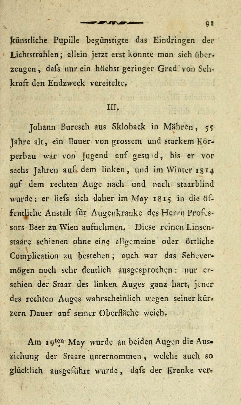 9t künstliche Pupille begünstigte das Eindringen der Lichtstrahlen; allein jetzt erst konnte man sich über- zeugen , dafs nur ein höchst geringer Grad von Seh- kraft den Endzweck vereitelte» III. Johann Buresch aus Skloback in Mähren, 55 Jahre alt, ein Bauer von grossem und starkem Kör- perbau war von Jugend auf gesund, bis er vor sechs Jahren auf dem linken, und im Winter 1814 auf dem rechten Auge nach und nach staarblind wurde: er liefs sich daher im May 1815 in die Öf- fentliche Anstalt für Augenkranke des Herrn Profes- sors Beer zu Wien aufnehmen. Diese reinen Linsen- staare schienen ohne eine allgemeine oder örtliche Complication zu bestehen; auch war das Sehever- mögen noch sehr deutlich ausgesprochen : nur er- schien der Staar des linken Auges ganz hart, jener des rechten Auges wahrscheinlich wegen seiner kür? zern Dauer auf seiner Oberfläche weich. Am i9*®n May wurde an beiden Augen die Aus- ziehung der Staare unternommen , welche auch so glücklich ausgeführt wurde, dafs der Kranke ver-
