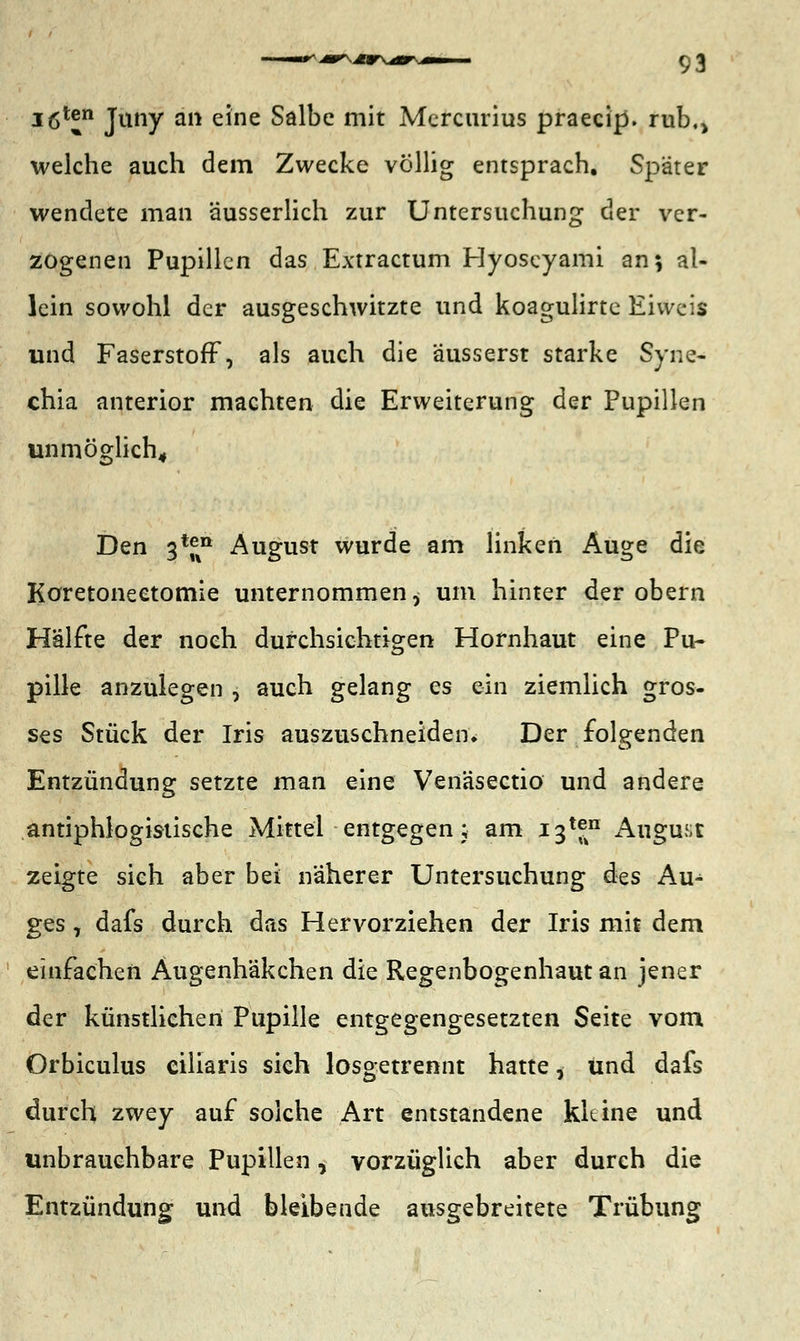 igten Juny an eine Salbe mit Mercurius praecip. rub.> welche auch dem Zwecke völlig entsprach. Später wendete man äusserlich zur Untersuchung der ver- zogenen Pupillen das Extractum Hyoseyami an; al- lein sowohl der ausgeschwitzte und koagulirte Eivveis und Faserstoff, als auch die äusserst starke Syne- chia anterior machten die Erweiterung der Pupillen unmöglich. Den 3*f%n August wurde am linken Auge die Koretoneetomie unternommen^ um hinter der obern Hälfte der noch durchsichtigen Hornhaut eine Pu- pille anzulegen , auch gelang es ein ziemlich gros- ses Stück der Iris auszuschneiden. Der folgenden Entzündung setzte man eine Venäsectio und andere antiphlogistische Mittel entgegen; am i3tf° August zeigte sich aber bei näherer Untersuchung des Au^ ges, dafs durch das Hervorziehen der Iris mit dem einfachen Augenhäkchen die Regenbogenhaut an jener der künstlichen Pupille entgegengesetzten Seite vom Orbiculus ciliaris sich losgetrennt hatte, und dafs durch zwey auf solche Art entstandene kleine und unbrauchbare Pupillen, vorzüglich aber durch die Entzündung und bleibende ausgebreitete Trübung