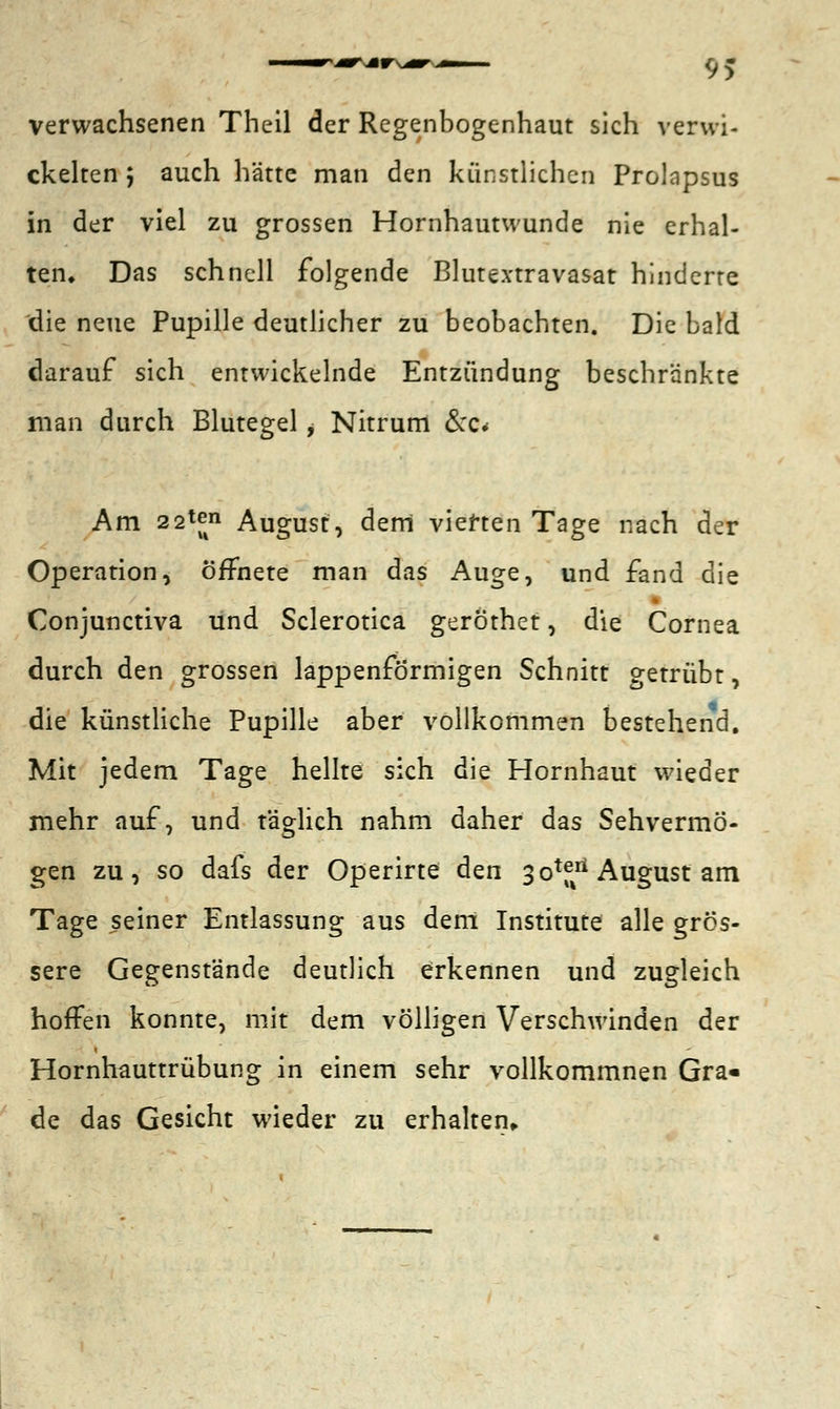9> verwachsenen Theil der Regenbogenhaut sich verwi- ckelten j auch hätte man den künstlichen Prolnpsus in der viel zu grossen Hornhautwunde nie erhal- ten. Das schnell folgende Blutextravasat hinderte die neue Pupille deutlicher zu beobachten. Die bald darauf sich entwickelnde Entzündung beschränkte man durch Blutegel ^ Nitrum &c< Am 22^ August, dem vierten Tage nach der Operation, öffnete man das Auge, und fand die Conjunctiva und Sclerotica geröthet, die Cornea durch den grossen lappenformigen Schnitt getrübt, die künstliche Pupille aber vollkommen bestehend. Mit jedem Tage hellte sich die Hornhaut wieder mehr auf, und täglich nahm daher das Sehvermö- gen zu, so dafs der Operirte den 3oxf^ August am Tage seiner Entlassung aus dem Institute alle grös- sere Gegenstände deutlich erkennen und zugleich hoffen konnte, mit dem völligen Verschwinden der Hornhauttrübung in einem sehr vollkommnen Gra« de das Gesicht wieder zu erhalten,.