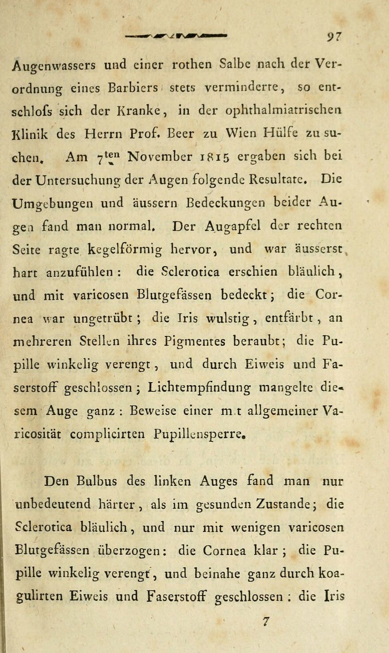 Augenwassers und einer rothen Salbe nach der Ver- ordnung eines Barbiers stets verminderte, so ent- schlofs sich der Kranke, in der ophthalmiatrischen Klinik des Herrn Prof. Beer zu Wien Hülfe zu su- chen. Am 7^n November 1815 ergaben sich bei der Untersuchung der Augen folgende Resultate, Die Umgebungen und äussern Bedeckungen beider Au- gen fand man normal. Der Augapfel der rechten Seite ragte kegelförmig hervor, und war äusserst, hart anzufühlen : die Sclerotica erschien bläulich , und mit varicosen Blutgefässen bedeckt; die Cor- nea war ungetrübt ; die Jris wulstig, entfärbt, an mehreren Stellen ihres Pigmentes beraubt; die Pu- pille winkelig verengt, und durch Eiweis und Fa- serstoff geschlossen ; Lichtempfindung mangelte die« sem Auge ganz : Beweise einer m.t allgemeiner Va- ricosität complicirten Pupillensperre. Den Bulbus des linken Auges fand man nur unbedeutend härter, als im gesunden Zustande; die Sclerotica bläulich, und nur mit wenigen varicosen Blutgefässen überzogen: die Cornea klar ; die Pu- pille winkelig verengt, und beinahe ganz durch koa- gulirten Eiweis und Faserstoff geschlossen ; die Iris 7