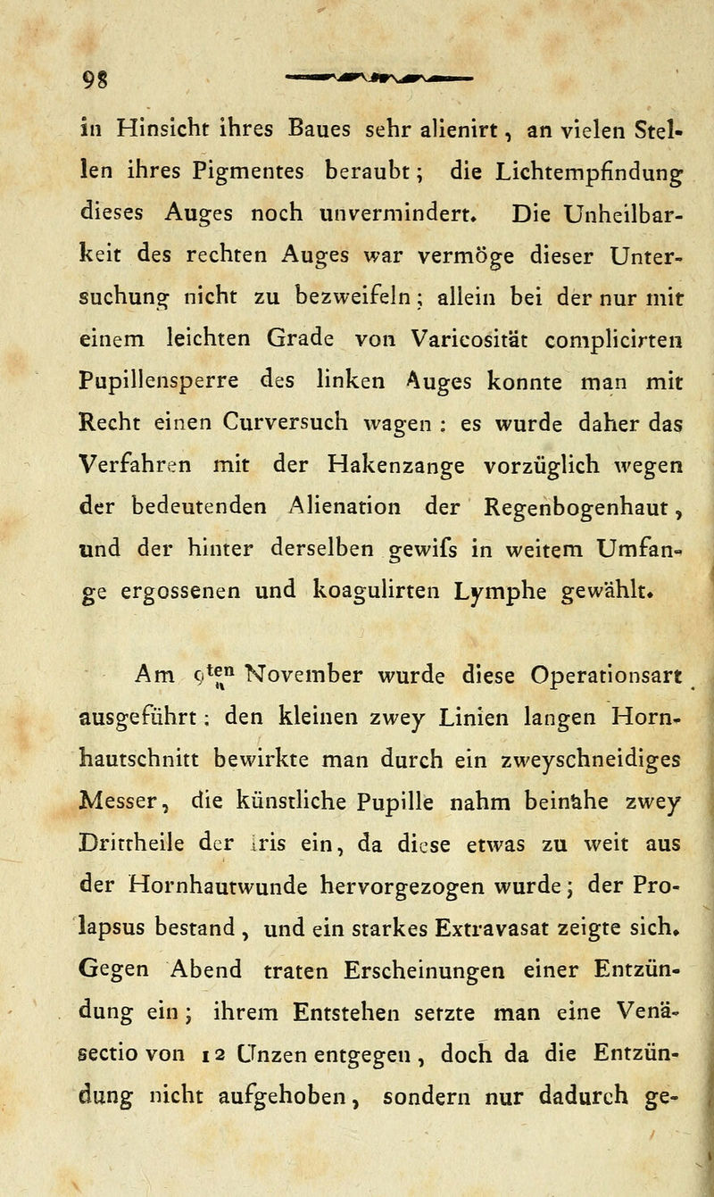9 g ■■'v—V—v^r 11 in Hinsicht ihres Baues sehr alienirt, an vielen Stel- len ihres Pigmentes beraubt; die Lichtempfindung dieses Auges noch unvermindert» Die Unheilbar- keit des rechten Auges war vermöge dieser Unter- suchung nicht zu bezweifeln; allein bei der nur mit einem leichten Grade von Varieosität complicirten Pupillensperre des linken Auges konnte man mit Recht einen Curversuch wagen : es wurde daher das Verfahren mit der Hakenzange vorzüglich wegen der bedeutenden Alienation der Regenbogenhaut, und der hinter derselben gewifs in weitem Umfan« ge ergossenen und koagulirten Lymphe gewählt» Am 9^ November wurde diese Operationsart ausgeführt; den kleinen zwey Linien langen Horn- hautschnitt bewirkte man durch ein zweyschneidiges Messer, die künstliche Pupille nahm beinähe zwey Drittheile der ms ein, da diese etwas zu weit aus der Hornhautwunde hervorgezogen wurde; der Pro- lapsus bestand , und ein starkes Extravasat zeigte sich» Gegen Abend traten Erscheinungen einer Entzün- dung ein; ihrem Entstehen setzte man eine Vena- Sectio von 12 Unzen entgegen , doch da die Entzün- dung nicht aufgehoben, sondern nur dadurch ge-