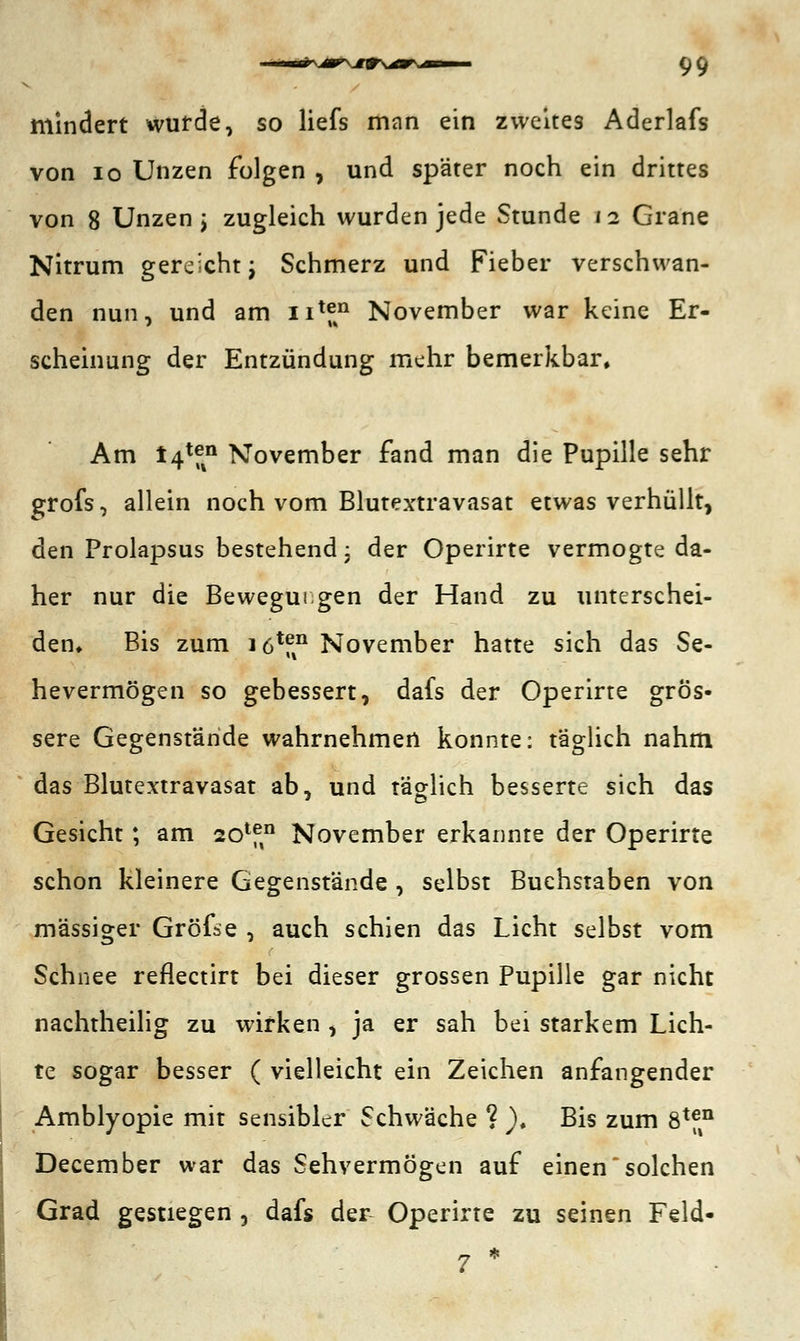 mindert wurde, so liefs man ein zweites Aderlafs von 10 Unzen folgen , und später noch ein drittes von 8 Unzen j zugleich wurden jede Stunde 12 Grane Nitrum gereicht; Schmerz und Fieber verschwan- den nun, und am nlfkn November war keine Er- scheinung der Entzündung mehr bemerkbar» Am 14*f%n November fand man die Pupille sehr grofs, allein noch vom Blutextravasat etwas verhüllt, den Prolapsus bestehend; der Operirte vermogte da- her nur die Bewegungen der Hand zu unterschei- den» Bis zum iö1^11 November hatte sich das Se- hevermögen so gebessert, dafs der Operirte grös- sere Gegenstände wahrnehmen konnte: täglich nahm das Blutextravasat ab, und täglich besserte sich das Gesicht; am 20lf° November erkannte der Operirte schon kleinere Gegenstände , selbst Buchstaben von massiger Gröfse , auch schien das Licht selbst vom Schnee reflectirt bei dieser grossen Pupille gar nicht nachtheilig zu wirken , ja er sah bei starkem Lich- te sogar besser ( vielleicht ein Zeichen anfangender Amblyopie mit sensibler Schwäche ? ). Bis zum S*™ December war das Sehvermögen auf einen solchen Grad gestiegen , dafs der- Operirte zu seinen Feld- 7 *