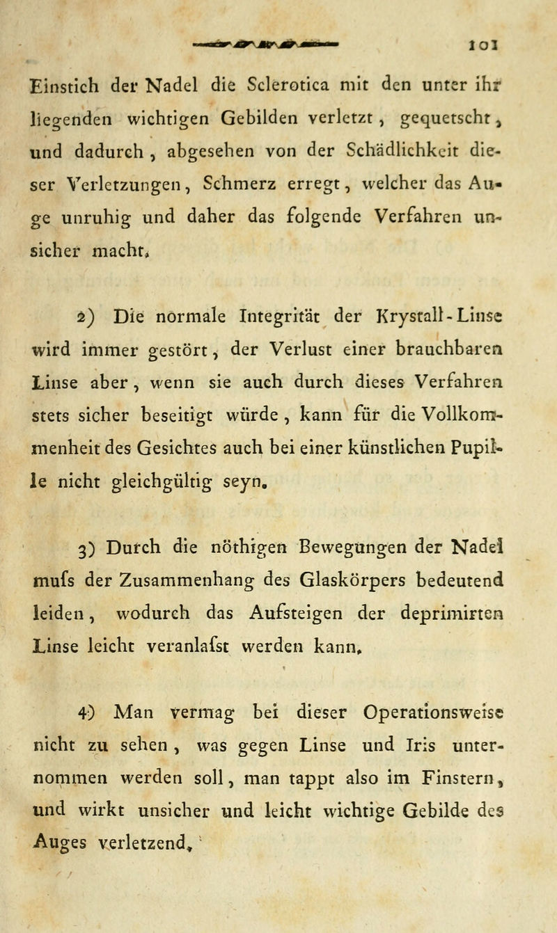 Einstich der Nadel die Sclerotica mit den unter ihr liegenden wichtigen Gebilden verletzt , gequetscht a und dadurch , abgesehen von der Schädlichkeit die- ser Verletzungen, Schmerz erregt, welcher das Au- ge unruhig und daher das folgende Verfahren un- sicher macht, $) Die normale Integrität der Krystall-Linse wird immer gestört, der Verlust einer brauchbaren Linse aber, wenn sie auch durch dieses Verfahren, stets sicher beseitigt würde , kann für die Vollkom- menheit des Gesichtes auch bei einer künstlichen Pupil- le nicht gleichgültig seyn. 3) Durch die nöthigen Bewegungen der Nadel mufs der Zusammenhang des Glaskörpers bedeutend leiden, wodurch das Aufsteigen der deprimirten Linse leicht veranlagst werden kann, 4) Man vermag bei dieser Operationsweisc nicht zu sehen , was gegen Linse und Iris unter- nommen werden soll, man tappt also im Finstern, und wirkt unsicher und leicht wichtige Gebilde des Auges verletzend»