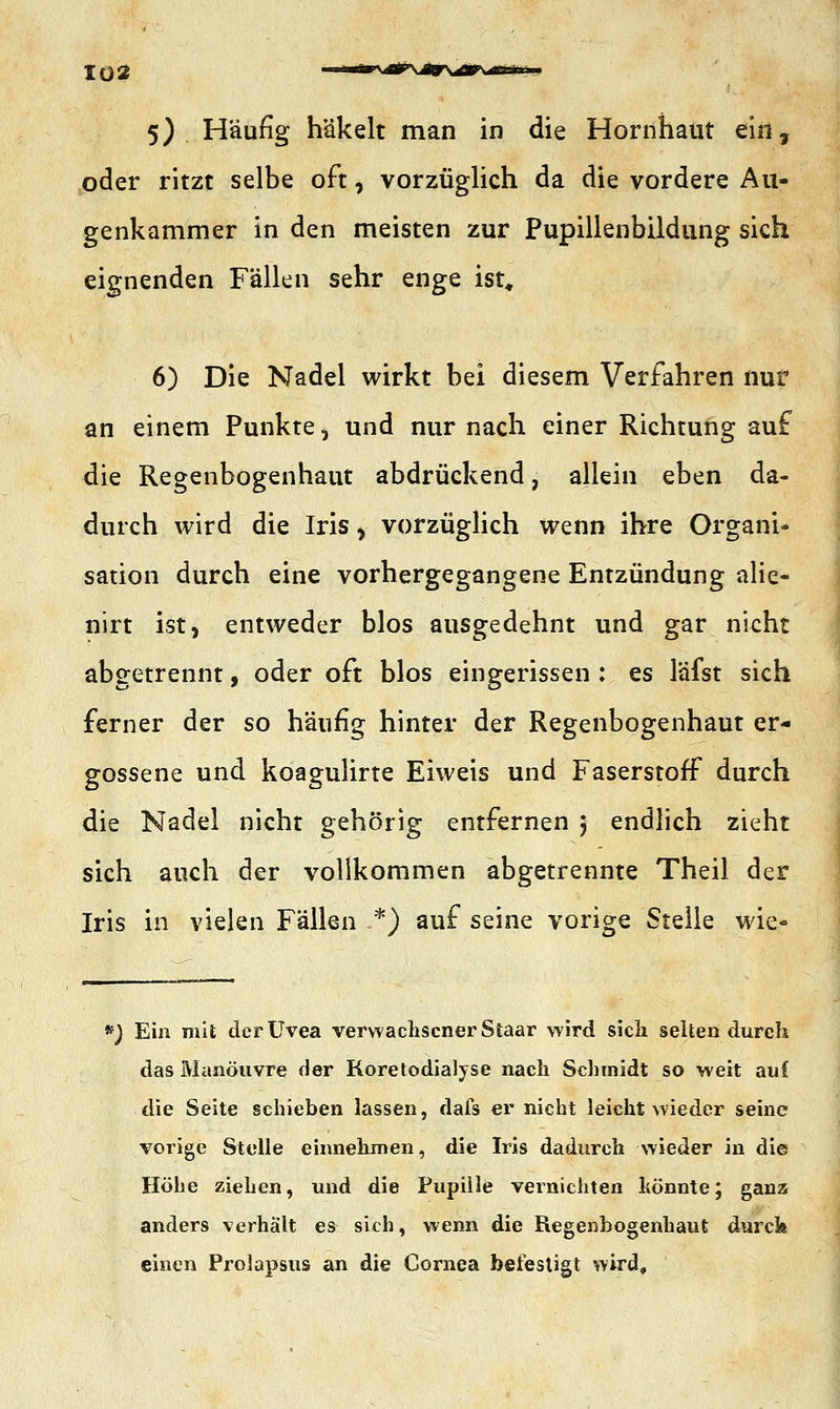 Tü2 5) Häufig häkelt man in die Hornhaut ein, oder ritzt selbe oft, vorzüglich da die vordere Au- genkammer in den meisten zur Pupillenbildung sich eignenden Fällen sehr enge ist, 6) Die Nadel wirkt bei diesem Verfahren nur an einem Punkte ^ und nur nach einer Richtung auf die Regenbogenhaut abdrückend, allein eben da- durch wird die Iris > vorzüglich wenn ihre Organi- sation durch eine vorhergegangene Entzündung alie- nirt ist, entweder blos ausgedehnt und gar nicht abgetrennt, oder oft blos eingerissen : es läfst sich ferner der so häufig hinter der Regenbogenhaut er- gossene und koagulirte Eiweis und Faserstoff durch die Nadel nicht gehörig entfernen 5 endlich zieht sich auch der vollkommen abgetrennte Theil der Iris in vielen Fällen .*) auf seine vorige Stelle wie« #) Ein mit der Uvea verwachsener Staar wird sich selten durch das Manöuvre der Koretodialyse nach Schmidt so weit auf die Seite schieben lassen, dafs er nicht leicht wieder seine vorige Stelle einnehmen, die Iris dadurch wieder in die Höhe ziehen, und die Pupille vernichten hönnte; ganz anders verhält es sich, wenn die Regenbogenhaut durck einen Prolapsus an die Cornea befestigt wird«