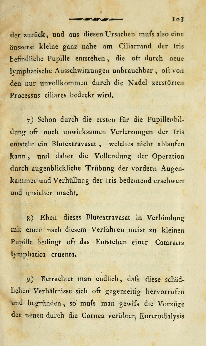 io3 der zurück, und aus diesen Ursachen mufs also eine äusserst kleine ganz nahe am Ciliarrand der Iris befindliche Pupille entstehen, die oft durch neue lymphatische Ausschwitzungen unbrauchbar , oft von den nur unvollkommen durch die Nadel zerstörten Processus ciliares bedeckt wird. 7) Schon durch die ersten für die Pupillenbil- dung oft noch unwirksamen Verletzungen der Iris entsteht ein Blutextravasat , welches nicht ablaufen kann, und daher die Vollendung der Operation durch augenblickliche Trübung der vordem Augen- kammer und Verhüllung der Iris bedeutend erschwert und unsicher macht, 8) Eben dieses Blutextravasat in Verbindung mit einer nach diesem Verfahren meist zu kleinen Pupille bedingt oft das Entstehen einer Cataracta lymphatica cruenta. 5>) Betrachtet man endlich, dafs diese schäd- lichen Verhältnisse sich oft gegenseitig hervorrufen und begründen, so mufs man gewifs die Vorzüge der neuen durch die Cornea verübten, Koretodialysis