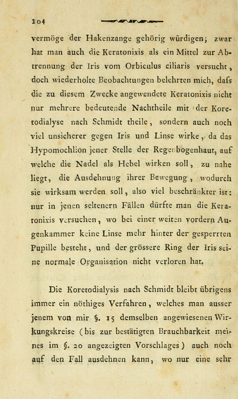Io4 vermöge der Hakenzange gehörig würdigen; zwar hat man auch die Keratonixis als ein Mittel zur Ab- trennung der Iris vom Orbiculus ciliaris versucht, doch wiederholte Beobachtungen belehrten mich, dafs die zu diesem Zwecke angewendete Keratonixis nicht nur mehrere bedeutende Nachtheile mit der Kore- todialyse nach Schmidt theile , sondern auch noch viel unsicherer gegen Iris und Linse wirke , da das Hypomochlion jener Stelle der Regenbogenhaut, auf welche die Nadel als Hebel wirken soll, zu nahe liegt, die Ausdehnung ihrer Bewegung, wodurch sie wirksam werden soll, also viel beschränkter ist: nur in jenen seltenern Fällen dürfte man die Kera- tonixis versuchen, wo bei einer weiten vordern Au- genkammer keine Linse mehr hinter der gesperrten Pupille besteht, und der grössere Ring der Iris sei- ne normale Organisation nicht verloren hat» Die Koretodialysis nach Schmidt bleibt übrigens immer ein nöthiges Verfahren , welches man ausser jenem von mir §.15 demselben angewiesenen Wir- kungskreise (bis zur bestätigten Brauchbarkeit mei- nes im $. 20 angezeigten Vorschlages ) auch noch auf den Fall ausdehnen kann, wo nur eine sehr
