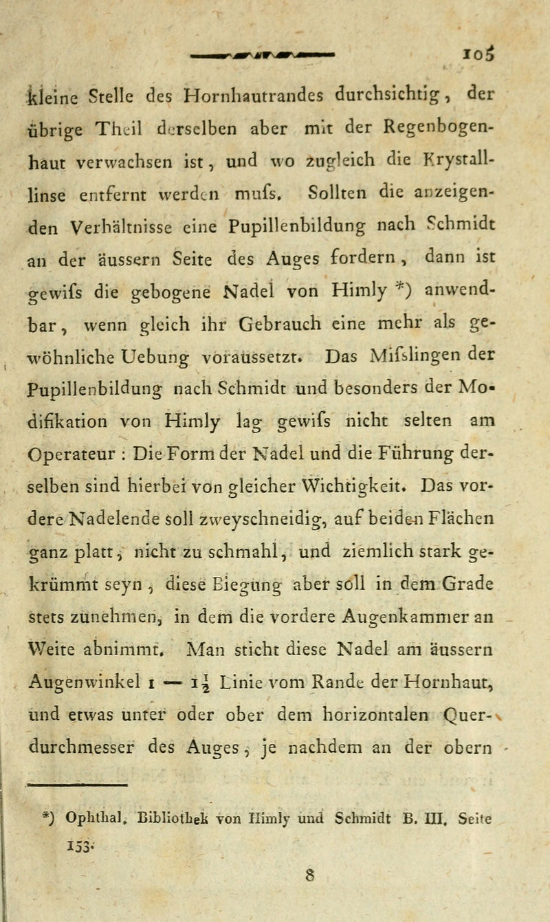 kleine Stelle des Hornhautrandes durchsichtig, der übrige Theil derselben aber mit der Regenbogen- haut verwachsen ist, und wo zugleich die Krystall- linse entfernt werden mufs. Sollten die anzeigen- den Verhältnisse eine Pupillenbildung nach Schmidt an der äussern Seite des Auges fordern , dann ist gewifs die gebogene Nadel von Himly *) anwend- bar, wenn gleich ihr Gebrauch eine mehr als ge- wöhnliche Uebung voraussetzt* Das Mifslingen der Pupillenbildung nach Schmidt und besonders der Mo- difikation von Himly lag gewifs nicht selten am Operateur : Die Form der Nadel und die Führung der- selben sind hierbei von gleicher Wichtigkeit* Das vor- dere Nadelende soll zweyschneidig, auf beiden Flächen ganz platt, nicht zu schmahl, und ziemlich stark ge- krümmt seyn , diese Biegung aber soll in dem Grade stets zunehmen, in dem die vordere Augenkammer an Weite abnimmt. Man sticht diese Nadel am äussern Augenwinkel i — i\ Linie vom Rande der Hornhaut, und etwas unter oder ober dem horizontalen Quer-\ durchmesser des Auges, je nachdem an der obern *) Ophthal, Bibliothek Ton Himly und Schmidt B. III, Seite 153-