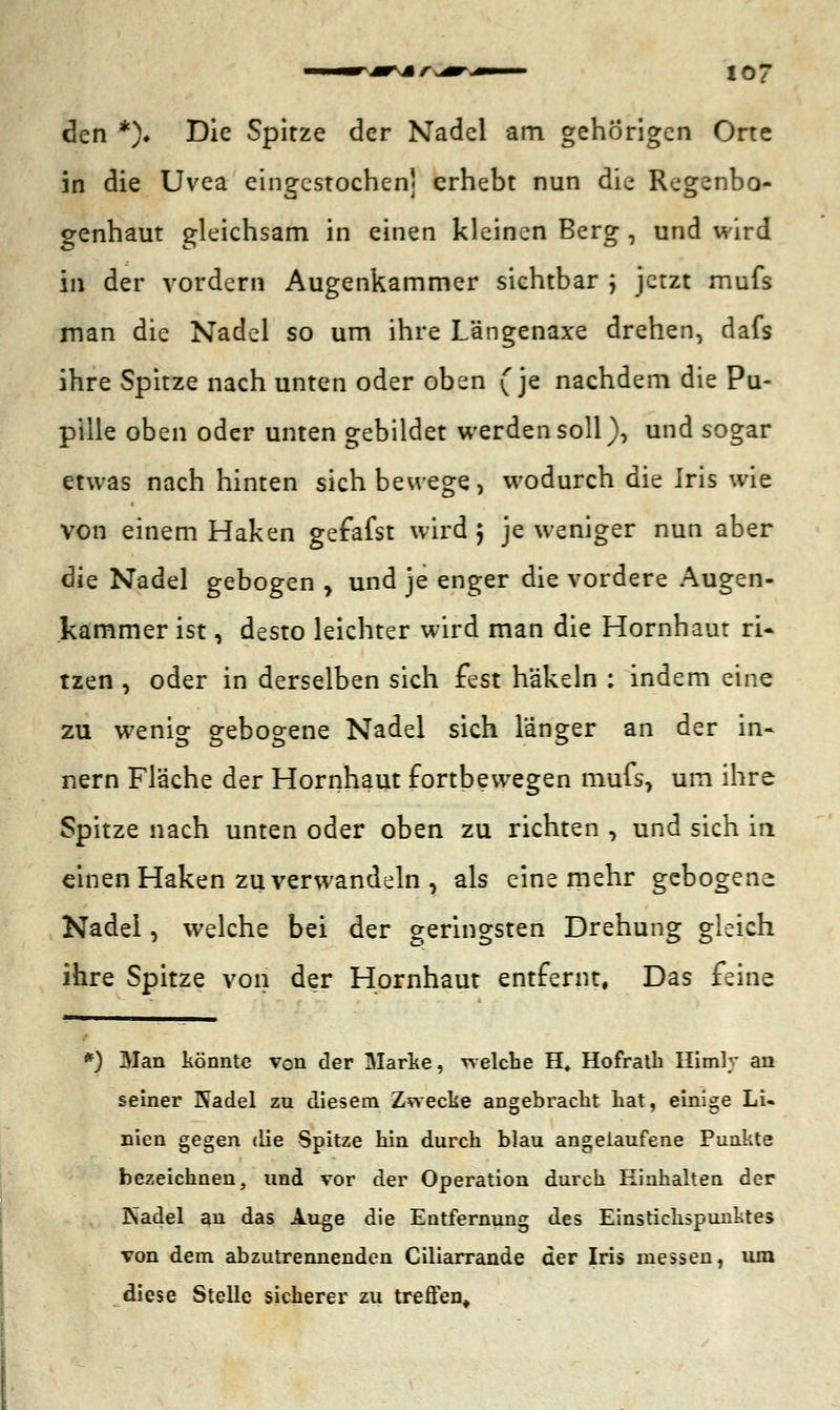 den *). Die Spitze der Nadel am gehörigen Orte in die Uvea eingestochen] erhebt nun die Regenbo- genhaut gleichsam in einen kleinen Berg , und wird in der vordem Augenkammer sichtbar ; jetzt mufs man die Nadel so um ihre Längenaxe drehen, dafs ihre Spitze nach unten oder oben (je nachdem die Pu- pille oben oder unten gebildet werden soll), und sogar etwas nach hinten sich bewege, wodurch die Iris wie von einem Haken gefafst wird 5 je weniger nun aber die Nadel gebogen , und je enger die vordere Augen- kammer ist, desto leichter wird man die Hornhaut ri- tzen , oder in derselben sich fest häkeln : indem eine zu wenig gebogene Nadel sich langer an der in- nern Fläche der Hornhaut fortbewegen mufs, um ihre Spitze nach unten oder oben zu richten , und sich in einen Haken zu verwandeln , als eine mehr gebogene Nadel, welche bei der geringsten Drehung gleich ihre Spitze von der Hornhaut entfernt, Das feine M Man könnte von der Marke, welche H, Hofratb Himly an seiner Nadel zu diesem Zwecke angebracht hat, einige Li- nien gegen die Spitze hin durch blau angelaufene Punkte bezeichnen, und vor der Operation durch Hinhalten der Psadel an das Auge die Entfernung des Einstichspunktes von dem abzutrennenden Ciliarrande der Iris messen, um diese Stelle sicherer zu treffen.