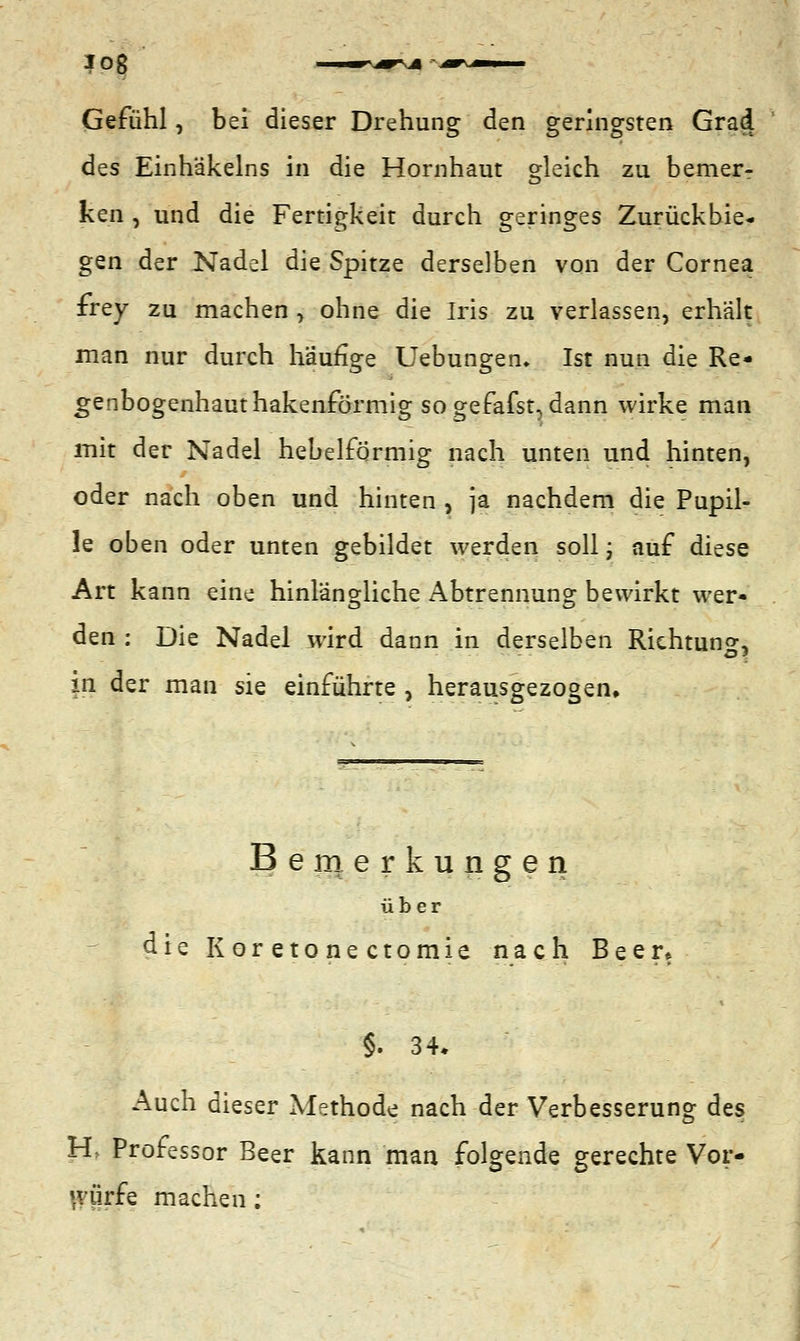 Gefühl, bei dieser Drehung den geringsten Grad des Einhäkeins in die Hornhaut gleich zu bemer- ken , und die Fertigkeit durch geringes Zurückbie- gen der Nadel die Spitze derselben von der Cornea frey zu machen , ohne die Iris zu verlassen, erhält man nur durch häufige Uebungen* Ist nun die Re- genbogenhauthakenförmig so gefafst, dann wirke man mit der Nadel hebelformig nach unten und hinten, oder nach oben und hinten , ja nachdem die Pupil- le oben oder unten gebildet werden soll; auf diese Art kann eine hinlängliche Abtrennung bewirkt wer« den : Die Nadel wird dann in derselben Richtung, in der man sie einführte , herausgezogen. Bemerkungen über die Koretonectomie nach Beer* §. 34* Auch dieser Methode nach der Verbesserung des H> Professor Beer kann man folgende gerechte Vor- würfe machen;