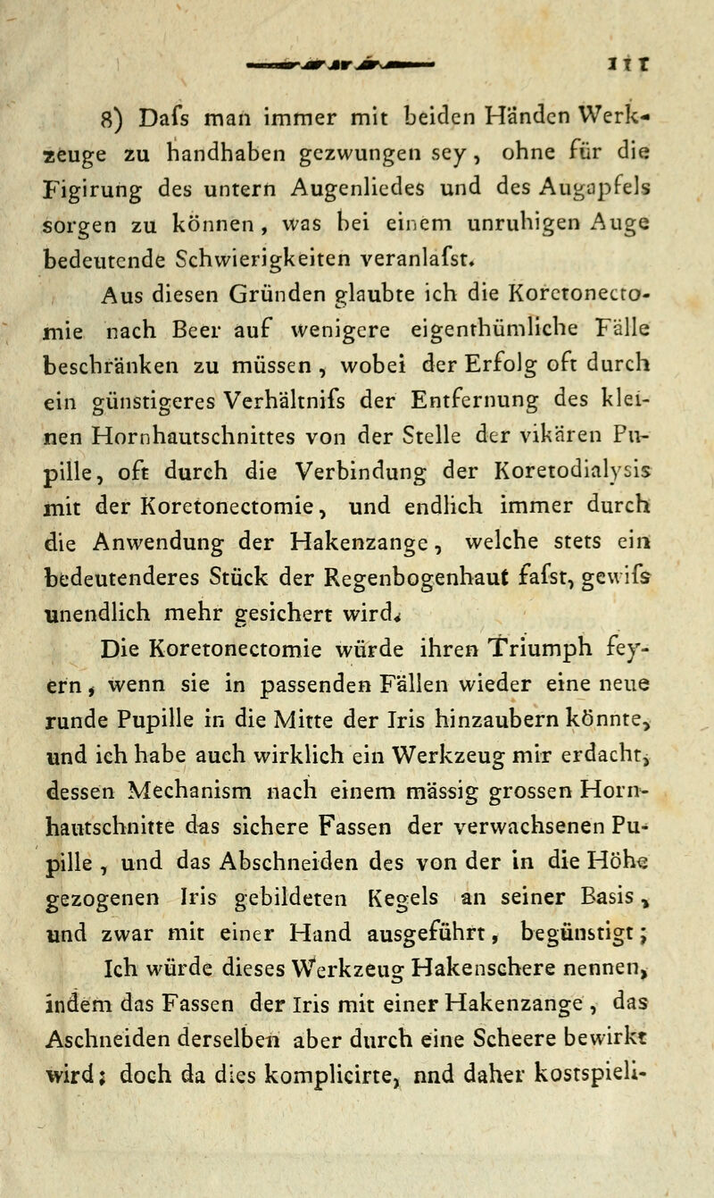 8) Dafs man immer mit beiden Händen Werk- zeuge zu handhaben gezwungen sey, ohne für die Figirung des untern Augenliedes und des Augapfels sorgen zu können, was bei einem unruhigen Auge bedeutende Schwierigkeiten veranlafst. Aus diesen Gründen glaubte ich die Koretonecto- mie nach Beer auf wenigere eigenthümliche Fälle beschränken zu müssen , wobei der Erfolg oft durch ein günstigeres Verhältnifs der Entfernung des klei- nen Hornhautschnittes von der Stelle der vik'aren Pu- pille, oft durch die Verbindung der Koretodialysis mit der Koretonectomie, und endlich immer durch die Anwendung der Hakenzange, welche stets ein bedeutenderes Stück der Regenbogenhaut fafst, gewifs unendlich mehr gesichert wird* Die Koretonectomie würde ihren Triumph fei- ern , wenn sie in passenden Fällen wieder eine neue runde Pupille in die Mitte der Iris hinzaubern könnte, und ich habe auch wirklich ein Werkzeug mir erdacht^ dessen Mechanism nach einem massig grossen Horn- hautschnitte das sichere Fassen der verwachsenen Pu* pille , und das Abschneiden des von der in die Höhe gezogenen Iris gebildeten Kegels an seiner Basis, und zwar mit einer Hand ausgeführt, begünstigt; Ich würde dieses Werkzeug Hakenschere nennen, indem das Fassen der Iris mit einer Hakenzange , das Aschneiden derselben aber durch eine Scheere bewirkt wird; doch da dies komplicirte, nnd daher kostspieli-
