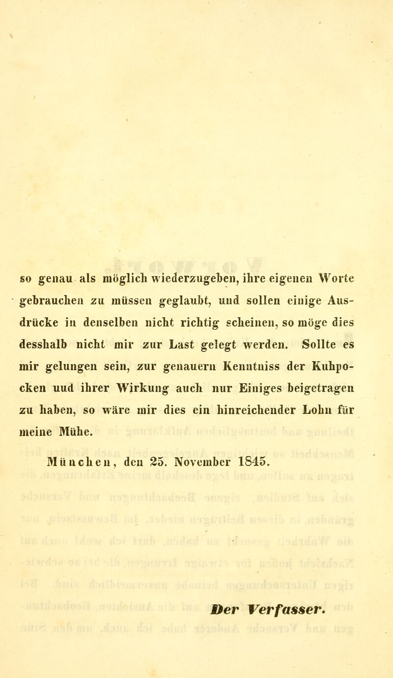 so genau als möglich wiederzugeben, ihre eigenen Worte gebrauchen zu müssen geglaubt, und sollen einige Aus- drücke in denselben nicht richtig scheinen, so möge dies desshalb nicht mir zur Last gelegt werden. Sollte es mir gelungen sein, zur genauem Kenntniss der Kuhpo- cken uud ihrer Wirkung auch nur Einiges beigetragen zu haben, so wäre mir dies ein hinreichender Lohn für meine Mühe. München, den 25. November 1845. Der Verfasser*