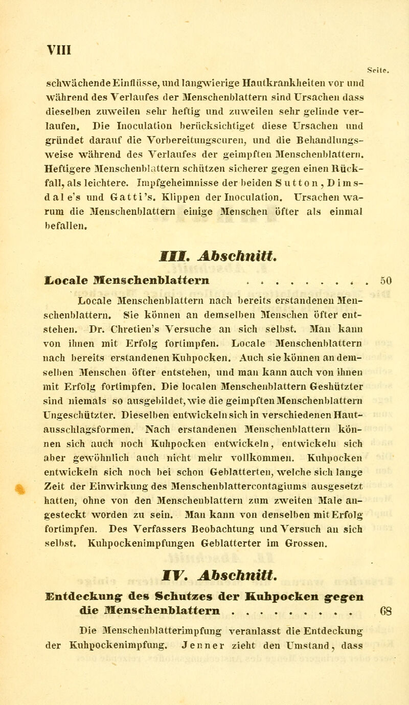 Seite. schwächende Einflüsse, und langwierige Hautkrankheiten vor und während des Verlaufes der 3Ienschenblattern sind Ursachen dass dieselben zuweilen sehr heftig und zuweilen sehr gelinde ver- laufen. Die Inoculation berücksichtiget diese Ursachen und gründet darauf die Vorbereitungscuren, und die Behandlungs- weise während des Verlaufes der geimpften Menschenblattern. Heftigere Menschenblattern schützen sicherer gegen einen Rück- fall, als leichtere. Impfgeheimnisse der beiden S u 11 o n , D i m s- dale's und Gatti's. Klippen der Inoculation. Ursachen wa- rum die Menschenblattern einige Menschen öfter als einmal befallen, III. Abschnitt. Itocale Menschenblattern 5( Locale Menschenblattern nach bereits erstandenen 3Ien- schenblattern. Sie können an demselben Menschen öfter ent- stehen. Dr. Chretien's Versuche an sich selbst. Man kann von ihnen mit Erfolg fortimpfen. Locale Menschenblattern nach bereits erstandenen Kuhpocken. Auch sie können an dem- selben Menschen öfter entstehen, und man kann auch von ihnen mit Erfolg fortimpfen. Die localen Menschenblattern Geshützter sind niemals so ausgebildet, wie die geimpften Menschenblattern Ungeschützter. Dieselben entwickeln sich in verschiedenen Haut- ausschlagsformen. Nach erstandenen Menschenblattern kön- nen sich auch noch Kuhpockeu entwickeln, entwickeln sich aber gewöhnlich auch nicht mehr vollkommen. Kuhpocken entwickeln sich noch bei schon Geblätterten, welche sich lange Zeit der Einwirkung des Menschenblattercontagiunis ausgesetzt hatten, ohne von den Menschenblattern zum zweiten Male an- gesteckt worden zu sein. Mau kann von denselben mit Erfolg fortimpfen. Des Verfassers Beobachtung und Versuch au sich selbst. Kuhpockenimpfungen Geblätterter im Grossen. IT. Abschnitt. Entdeckung des Schutzes der Kuhpocken gegen die Menschenblattern 68 Die Menschenblatterimpfung veranlasst die Entdeckung der Kuhpockenimpfung. Jenner zieht den Umstand, dass