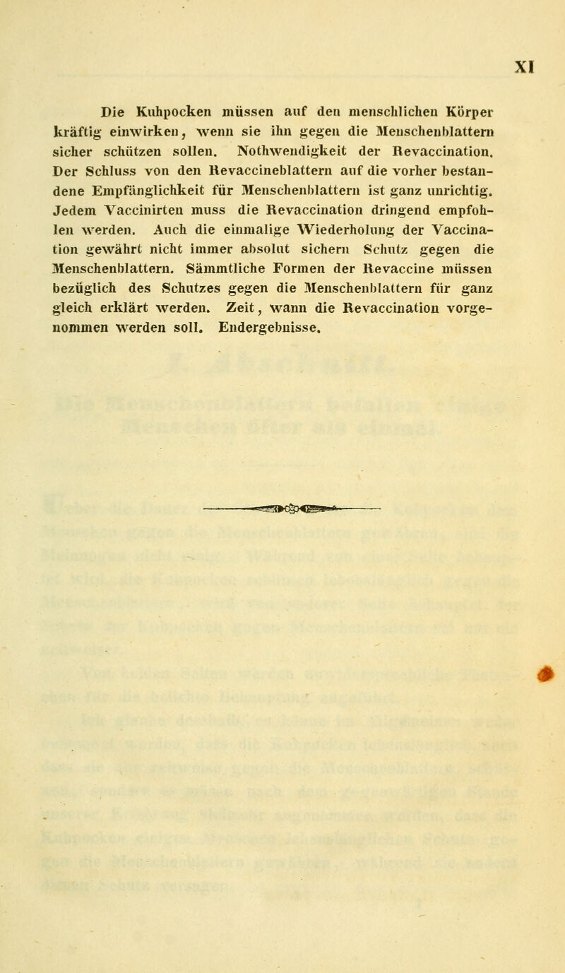 Die Kuhpocken müssen auf den menschlichen Körper kräftig einwirken, wenn sie ihn gegen die 3Ienschenblattern sicher schützen sollen. Nothwendigkeit der Revaccination. Der Schluss von den Hevaccineblattern auf die vorher bestan- dene Empfänglichkeit für Menschenblattern ist ganz unrichtig. Jedem Vaccinirten muss die Revaccination dringend empfoh- len werden. Auch die einmalige Wiederholung der Vaccina- tion gewährt nicht immer absolut sichern Schutz gegen die Menschenblattern. Sämmtliche Formen der Revaccine müssen bezüglich des Schutzes gegen die Menschenblattern für ganz gleich erklärt werden. Zeit, wann die Revaccination vorge- nommen werden soll. Endergebnisse,