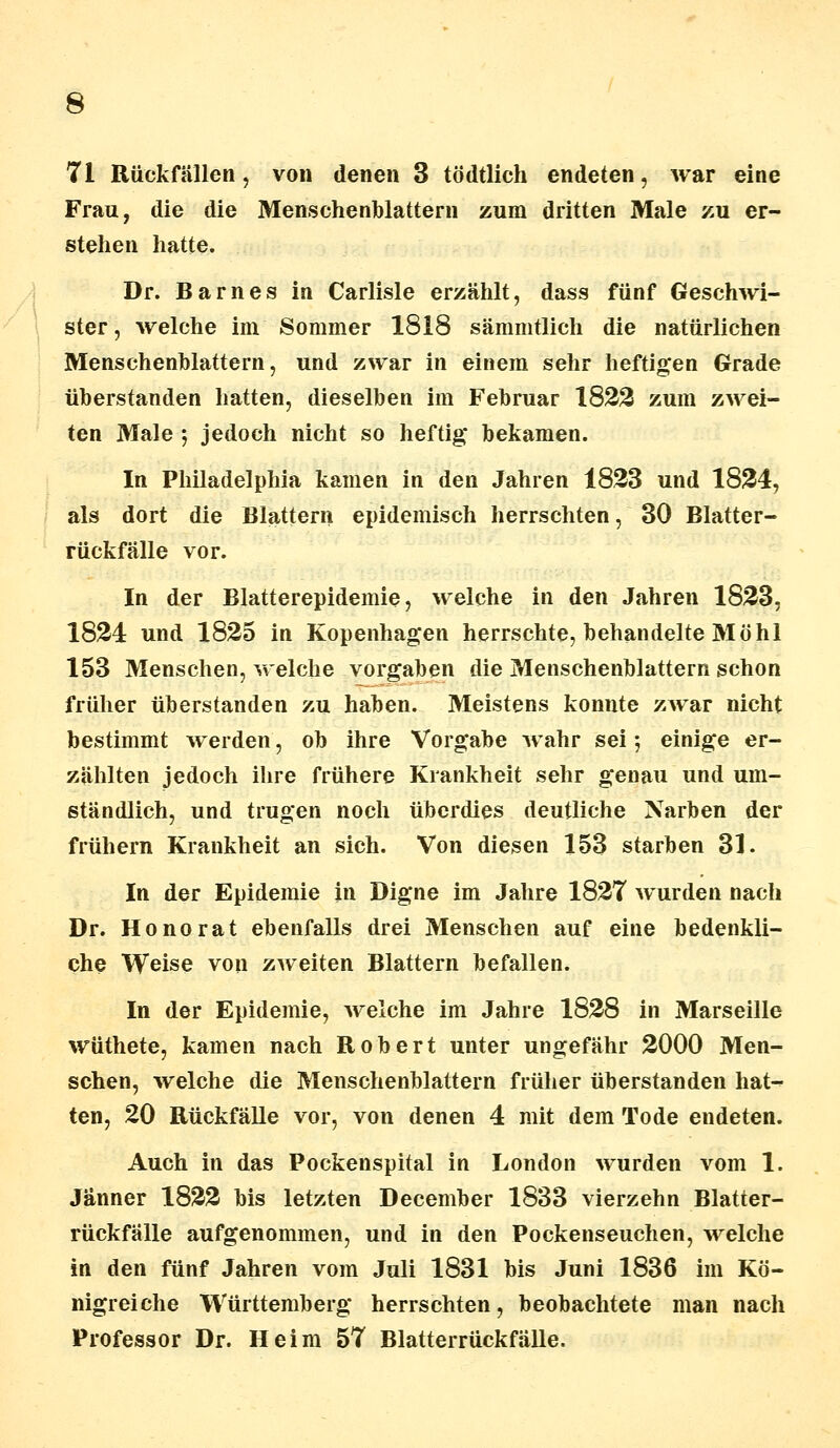 71 Rückfällen, von denen 3 tödtlich endeten, war eine Frau, die die Menschenblattern zum dritten Male zu er- stehen hatte. Dr. Barnes in Carlisle erzählt, dass fünf Geschwi- ster, welche im Sommer 1818 sämmtlich die natürlichen Menschenblattern, und zwar in einem sehr heftigen Grade überstanden hatten, dieselben im Februar 1822 zum zwei- ten Male *, jedoch nicht so heftig bekamen. In Philadelphia kamen in den Jahren 1823 und 1824, als dort die Blattern epidemisch herrschten, 30 Blatter- rückfälle vor. In der Blatterepidemie, welche in den Jahren 1823, 1824 und 1825 in Kopenhagen herrschte, behandelte Möhl 153 Menschen, welche vorgaben die Menschenblattern schon früher überstanden zu haben. Meistens konnte zwar nicht bestimmt werden, ob ihre Vorgabe wahr sei; einige er- zählten jedoch ihre frühere Krankheit sehr genau und um- ständlich, und trugen noch überdies deutliche Narben der frühern Krankheit an sich. Von diesen 153 starben 31. In der Epidemie in Digne im Jahre 1827 wurden nach Dr. Honorat ebenfalls drei Menschen auf eine bedenkli- che Weise von zweiten Blattern befallen. In der Epidemie, welche im Jahre 1828 in Marseille wüthete, kamen nach Robert unter ungefähr 2000 Men- schen, welche die Menschenblattern früher überstanden hat- ten, 20 Rückfälle vor, von denen 4 mit dem Tode endeten. Auch in das Pockenspital in London wurden vom 1. Jänner 1822 bis letzten December 1833 vierzehn Blatter- rückfälle aufgenommen, und in den Pockenseuchen, welche in den fünf Jahren vom Juli 1831 bis Juni 1836 im Kö- nigreiche Württemberg herrschten, beobachtete man nach Professor Dr. Heim 57 Blatterrückfälle.