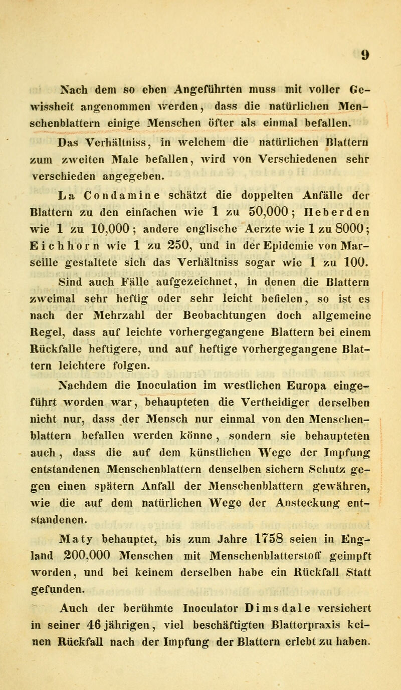 Nach dem so eben Angeführten muss mit voller Ge- wissheit angenommen v/erden, dass die natürlichen Men- schenblattern einige Menschen öfter als einmal befallen. Das Verhältniss, in welchem die natürlichen Blattern zum zweiten Male befallen, Avird von Verschiedenen sehr verschieden angegeben. La Condamine schätzt die doppelten Anfälle der Blattern zu den einfachen wie 1 zu 50,000; Heberden wie 1 zu 10,000 ; andere englische Aerzte wie 1 zu 8000; Eichhorn wie 1 zu 250, und in der Epidemie von Mar- seille gestaltete sich das Verhältniss sogar wie 1 zu 100. Sind auch Fälle aufgezeichnet, in denen die Blattern zweimal sehr heftig oder sehr leicht befielen, so ist es nach der Mehrzahl der Beobachtungen doch allgemeine Regel, dass auf leichte vorhergegangene Blattern bei einem Rückfalle heftigere, und auf heftige vorhergegangene Blat- tern leichtere folgen. Nachdem die Inoculation im westlichen Europa einge- führt worden war, behaupteten die Vertheidiger derselben nicht nur, dass der Mensch nur einmal von den Menschen- blattern befallen werden könne, sondern sie behaupteten auch, dass die auf dem künstlichen Wege der Impfung entstandenen Menschenblattern denselben sichern Schutz ge- gen einen spätem Anfall der Menschenblattern gewähren, wie die auf dem natürlichen Wege der Ansteckung ent- standenen. Maty behauptet, bis zum Jahre 1758 seien in Eug- land 200,000 Menschen mit Menschenblatterstoff geimpft worden, und bei keinem derselben habe ein Rückfall Statt gefunden. Auch der berühmte Inoculator Dimsdale versichert in seiner 46 jährigen, viel beschäftigten Blatterpraxis kei- nen Rückfall nach der Impfung der Blattern erlebt zu haben,