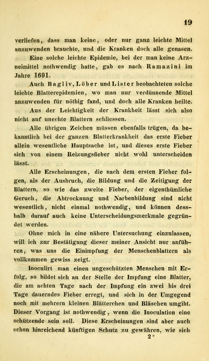 verliefen, dass man keine, oder nur ganz leichte Mittel anzuwenden brauchte, und die Kranken doch alle genasen. Eine solche leichte Epidemie, bei der man keine Arz- neimittel nothwendig hatte, gab es nach Ramazini im Jahre 1691. Auch Bagliv,Löber undLister beobachteten solche leichte Blatterepidemien, wo man nur verdünnende Mittel anzuwenden für nöthig fand, und doch alle Kranken heilte. Aus der Leichtigkeit der Krankheit lässt sich also nicht auf unechte Blattern schliessen. Alle übrigen Zeichen müssen ebenfalls trügen, da be- kanntlich bei der ganzen Blatterkrankheit das erste Fieber allein wesentliche Hauptsache ist, und dieses erste Fieber sich von einem Reizungsfieber nicht wohl unterscheiden lässt. Alle Erscheinungen, die nach dem ersten Fieber fol- gen, als der Ausbruch, die Bildung und die Zeitigung der Blattern, so wie das zweite Fieber, der eigenthümliche Geruch, die Abtrocknung und Narbenbildung sind nicht wesentlich, nicht einmal nothwendig, und können dess- halb darauf auch keine Unterscheidungsmerkmale gegrün- det werden. Ohne mich in eine nähere Untersuchung einzulassen, will ich zur Bestätigung dieser meiner Ansicht nur anfüh- ren, was uns die Einimpfung der Menschenblattern als vollkommen gewiss zeigt. Inoculirt man einen ungeschützten Menschen mit Er- folg, so bildet sich an der Stelle der Impfung eine Blatter, die am achten Tage nach der Impfung ein zwei bis drei Tage dauerndes Fieber erregt, und sich in der Umgegend noch mit mehrern kleinen Blätterchen und Bläschen umgibt. Dieser Vorgang ist nothwendig, wenn die Inoculation eine schützende sein soll. Diese Erscheinungen sind aber auch schon hinreichend künftigen Schutz zu gewähren, wie sich 2*