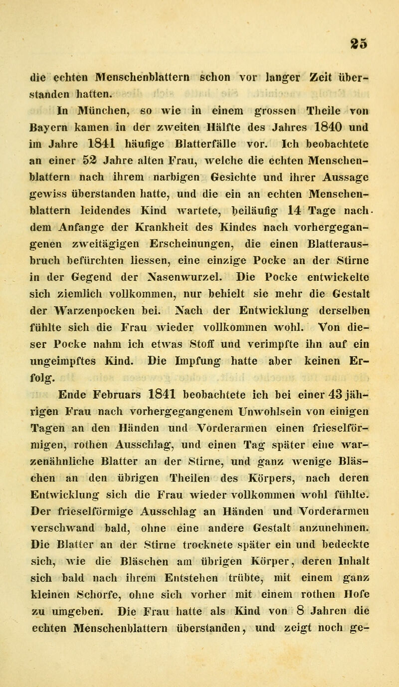 die echten Menschenblattern schon vor langer Zeit über- standen hatten. In München, so wie in einem grossen Theile von Bayern kamen in der zweiten Hälfte des Jahres 1840 und im Jahre 1841 häufige Blatterfälle vor. Ich beobachtete an einer 52 Jahre alten Frau, welche die echten Menschen- blattern nach ihrem narbigen Gesichte und ihrer Aussage gewiss überstanden hatte, und die ein an echten Menschen- blattern leidendes Kind wartete, beiläufig 14 Tage nach- dem Anfange der Krankheit des Kindes nach vorhergegan- genen zweitägigen Erscheinungen, die einen Blatteraus- bruch befürchten Hessen, eine einzige Pocke an der Stirne in der Gegend der Nasenwurzel. Die Pocke entwickelte sich ziemlich vollkommen, nur behielt sie mehr die Gestalt der Warzenpocken bei. Nach der Entwicklung derselben fühlte sich die Frau wieder vollkommen wohl. Von die- ser Pocke nahm ich etwas Stoff und verimpfte ihn auf ein ungeimpftes Kind. Die Impfung hatte aber keinen Er- folg. Ende Februars 1841 beobachtete ich bei einer 43 jäh- rigen Frau nach vorhergegangenem Unwohlsein von einigen Tagen an den Händen und Vorderarmen einen frieseiför- migen, rothen Ausschlag, und einen Tag später eine war- zenähnliche Blatter an der Stirne, und ganz wenige Bläs- chen an den übrigen Theilen des Körpers, nach deren Entwicklung sich die Frau wieder vollkommen wohl fühlte. Der frieseiförmige Ausschlag an Händen und Vorderarmen verschwand bald, ohne eine andere Gestalt anzunehmen. Die Blatter an der Stirne trocknete später ein und bedeckte sich, wie die Bläschen am übrigen Körper, deren Inhalt sich bald nach ihrem Entstehen trübte, mit einem ganz kleinen Schorfe, ohne sich vorher mit einem rothen Hofe zu umgeben. Die Frau hatte als Kind von 8 Jahren die echten Menschenblattern überstanden, und zeigt noch ge-