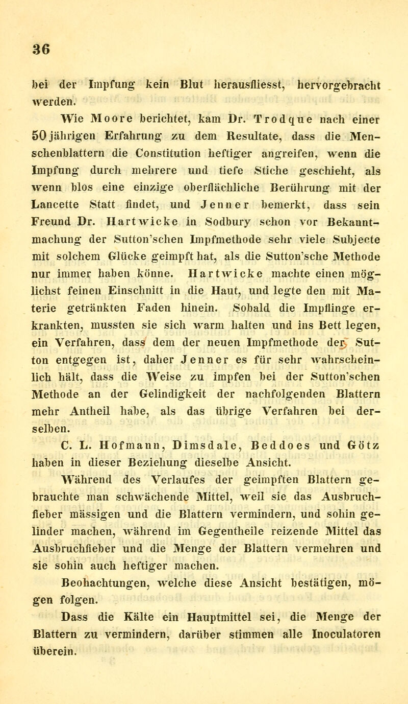 bei der Impfung* kein Blut herausfliesst, hervorgebracht werden. Wie Moore berichtet, kam Dr. Trodque nach einer 50jährigen Erfahrung zu dem Resultate, dass die Men- schenblattern die Constitution heftiger angreifen, wenn die Impfung durch mehrere und tiefe Stiche geschieht, als wenn blos eine einzige oberflächliche Berührung mit der Lancette Statt findet, und Jenner bemerkt, dass sein Freund Dr. Hartwicke in Sodbury schon vor Bekannt- machung der Sutton'schen Impfmethode sehr viele Subjecte mit solchem Glücke geimpft hat, als die Sutton'sche Methode nur immer haben könne. Hartwicke machte einen mög- lichst feinen Einschnitt in die Haut, und legte den mit Ma- terie getränkten Faden hinein. Sobald die Impflinge er- krankten, mussten sie sich warm halten und ins Bett legen, ein Verfahren, dass dem der neuen Impfmethode der, Sut- ton entgegen ist, daher Jenner es für sehr wahrschein- lich hält, dass die Weise zu impfen bei der Sutton'schen Methode an der Gelindigkeit der nachfolgenden Blattern mehr Antheil habe, als das übrige Verfahren bei der- selben. C. L. Hofmann, Dimsdale, Beddoes und Götz haben in dieser Beziehung dieselbe Ansicht. Während des Verlaufes der geimpften Blattern ge- brauchte man schwächende Mittel, weil sie das Ausbruch- fieber massigen und die Blattern vermindern, und sohin ge- linder machen, während im Gegentheile reizende Mittel das Ausbruchfieber und die Menge der Blattern vermehren und sie sohin auch heftiger machen. Beobachtungen, welche diese Ansicht bestätigen, mö- gen folgen. Dass die Kälte ein Hauptmittel sei, die Menge der Blattern zu vermindern, darüber stimmen alle Inoculatoren überein.