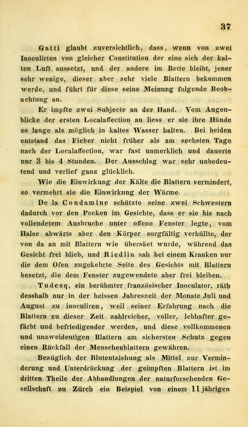 Gatti glaubt zuversichtlich, dass, wenn von zwei Inoculirten von gleicher Constitution der eine sich der kal- ten Luft aussetzt, und der andere im Bette bleibt, jener sehr wenige, dieser aber sehr viele Blattern bekommen werde, und führt für diese seine Meinung folgende Beob- achtung an. Er impfte zwei Subjecte an der Hand. Vom Augen- blicke der ersten Localaffection an liess er sie ihre Hände so lange als möglich in kaltes Wasser halten. Bei beiden entstand das Fieber nicht früher als am sechsten Tage nach der Localaffection, war fast unmerklich und dauerte nur 3 bis 4 Stunden. Der Ausschlag war sehr unbedeu- tend und verlief ganz glücklich. Wie die Einwirkung der Kälte die Blattern vermindert, so vermehrt sie die Einwirkung der Wärme. De la Condamine schützte seine zwei Schwestern dadurch vor den Pocken im Gesichte, dass er sie bis nach vollendetem Ausbruche unter offene Fenster legte, vom Halse abwärts aber den Körper sorgfältig verhüllte, der von da an mit Blattern wie übersäet wurde, während das Gesicht frei blieb, und Riedlin sah bei einem Kranken nur die dem Ofen zugekehrte Seite des Gesichts mit Blattern besetzt, die dem Fenster zugewendete aber frei bleiben. Tudesq, ein berühmter französischer Inoculator, räth desshalb nur in der heissen Jahreszeit der Monate Juli und August zu inoculiren, weil seiner Erfahrung nach die Blattern zu dieser Zeit zahlreicher, voller, lebhafter ge- färbt und befriedigender werden, und diese vollkommenen und unzweideutigen Blattern am sichersten Schutz gegen einen Rückfall der Menschenblattern gewähren. Bezüglich der Blutentziehung als Mittel zur Vermin- derung und Unterdrückung der geimpften Blattern ist im dritten Theile der Abhandlungen der naturforschenden Ge- sellschaft zu Zürch ein Beispiel von einem 11 jährigen