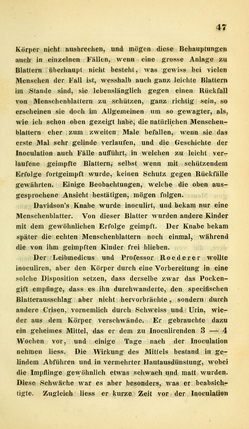 Körper nicht ausbrechen, und mögen diese Behauptungen auch in einzelnen Fällen, wenn eine grosse Anlage zu Blattern überhaupt nicht besteht, was gewiss bei vielen Menschen der Fall ist, wesshalb auch ganz leichte Blattern im Stande sind, sie lebenslänglich gegen einen Rückfall von Menschenblattern zu schützen, ganz richtig sein, so erscheinen sie doch im Allgemeinen um so gewagter, als, wie ich schon oben gezeigt habe, die natürlichen Menschen- blattern eher zum zweiten Male befallen, wenn sie das erste Mal sehr gelinde verlaufen, und die Geschichte der Inoculation auch Fälle aufführt, in welchen zu leicht ver- laufene geimpfte Blattern, selbst wenn mit schützendem Erfolge fortgeimpft wurde, keinen Schutz gegen Rückfälle gewährten. Einige Beobachtungen, welche die oben aus- gesprochene Ansicht bestätigen, mögen folgen. Davidson's Knabe wurde inoculirt, und bekam nur eine Menschenblatter. Von dieser Blatter wurden andere Kinder mit dem gewöhnlichen Erfolge geimpft. Der Knabe bekam später die echten Menschenblattern noch einmal, während die von ihm geimpften Kinder frei blieben. Der Leibmedicus und Professor Roederer wollte inoculiren, aber den Körper durch eine Vorbereitung in eine solche Disposition setzen, dass derselbe zwar das Pocken- gift empfinge, dass es ihn durchwanderte, den specifischen Blatterausschlag aber nicht hervorbrächte, sondern durch andere Crisen, vornemlich durch Schweiss und Urin, wie- der aus dem Körper verschwände. Er gebrauchte dazu ein geheimes Mittel, das er dem zu Inoculirenden 3 — 4 Wochen vor, und einige Tage nach der Inoculation nehmen liess. Die Wirkung des Mittels bestand in ge- lindem Abführen und in vermehrter Hautausdünstung, wobei die Impflinge gewöhnlich etwas schwach und matt wurden. Diese Schwäche war es aber besonders, was er beabsich- tigte. Zugleich liess er kurze Zeit vor der Inoculation