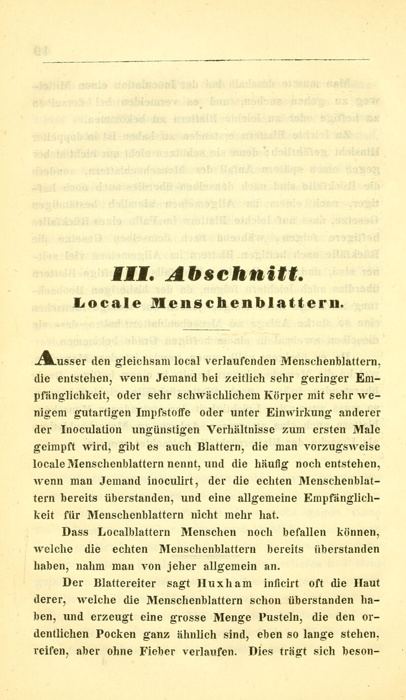 III. Abschnitt. Locale Mensehenblatterii. j^Lusser den gleichsam local verlaufenden Menschenblattern, die entstehen, wenn Jemand hei zeitlich sehr geringer Em- pfänglichkeit, oder sehr schwächlichem Körper mit sehr we- nigem gutartigen Impfstoife oder unter Einwirkung anderer der Inoculation ungünstigen Verhältnisse zum ersten Male geimpft wird, gibt es auch Blattern, die man vorzugsweise locale Menschenblattern nennt, und die häufig noch entstehen, wenn man Jemand inoculirt, der die echten Menschenblat- tern bereits überstanden, und eine allgemeine Empfänglich- keit für Menschenblattern nicht mehr hat. Dass Localblattern Menschen noch befallen können, welche die echten Menschenblattern bereits überstanden haben, nahm man von jeher allgemein an. Der Blattereiter sagt Huxham inficirt oft die Haut derer, welche die Menschenblattern schon überstanden ha- ben, und erzeugt eine grosse Menge Pusteln, die den or- dentlichen Pocken ganz ähnlich sind, eben so lange stehen, reifen, aber ohne Fieber verlaufen. Dies trägt sich beson-