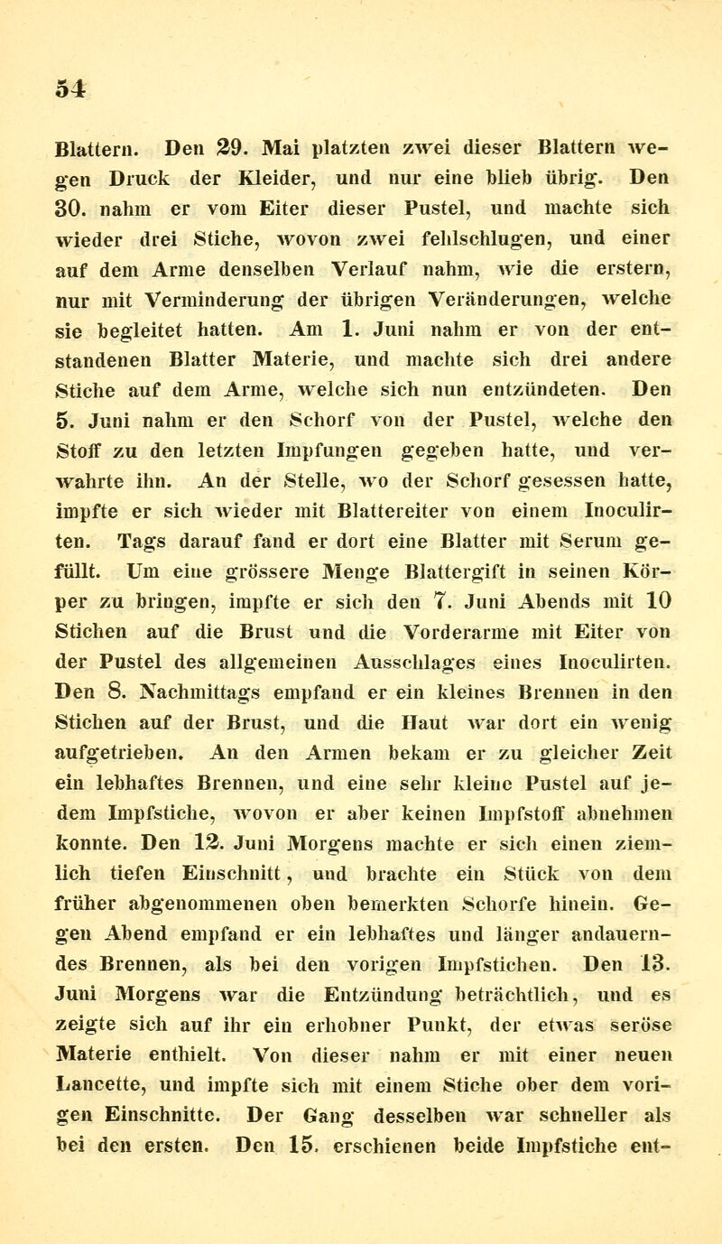 Blattern. Den 29. Mai platzten zwei dieser Blattern we- gen Druck der Kleider, und nur eine blieb übrig. Den 30. nahm er vom Eiter dieser Pustel, und machte sich wieder drei Stiche, wovon zwei fehlschlugen, und einer auf dem Arme denselben Verlauf nahm, wie die erstem, nur mit Verminderung der übrigen Veränderungen, welche sie begleitet hatten. Am 1. Juni nahm er von der ent- standenen Blatter Materie, und machte sich drei andere Stiche auf dem Arme, welche sich nun entzündeten. Den 5. Juni nahm er den Schorf von der Pustel, welche den Stoff zu den letzten Impfungen gegeben hatte, und ver- wahrte ihn. An der Stelle, wo der Schorf gesessen hatte, impfte er sich wieder mit Blattereiter von einem Inoculir- ten. Tags darauf fand er dort eine Blatter mit Serum ge- füllt. Um eine grössere Menge Blattergift in seinen Kör- per zu bringen, impfte er sich den 7. Juni Abends mit 10 Stichen auf die Brust und die Vorderarme mit Eiter von der Pustel des allgemeinen Ausschlages eines Inoculirten. Den 8. Nachmittags empfand er ein kleines Brennen in den Stichen auf der Brust, und die Haut war dort ein wenig aufgetrieben. An den Armen bekam er zu gleicher Zeit ein lebhaftes Brennen, und eine sehr kleine Pustel auf je- dem Impfstiche, wovon er aber keinen Impfstoff abnehmen konnte. Den 12. Juni Morgens machte er sich einen ziem- lich tiefen Einschnitt, und brachte ein Stück von dem früher abgenommenen oben bemerkten Schorfe hinein. Ge- gen Abend empfand er ein lebhaftes und länger andauern- des Brennen, als bei den vorigen Impfstichen. Den 13. Juni Morgens war die Entzündung beträchtlich, und es zeigte sich auf ihr ein erhobner Punkt, der etwas seröse Materie enthielt. Von dieser nahm er mit einer neuen Lancette, und impfte sich mit einem Stiche ober dem vori- gen Einschnitte. Der Gang desselben war schneller als bei den ersten. Den 15. erschienen beide Impfstiche ent-