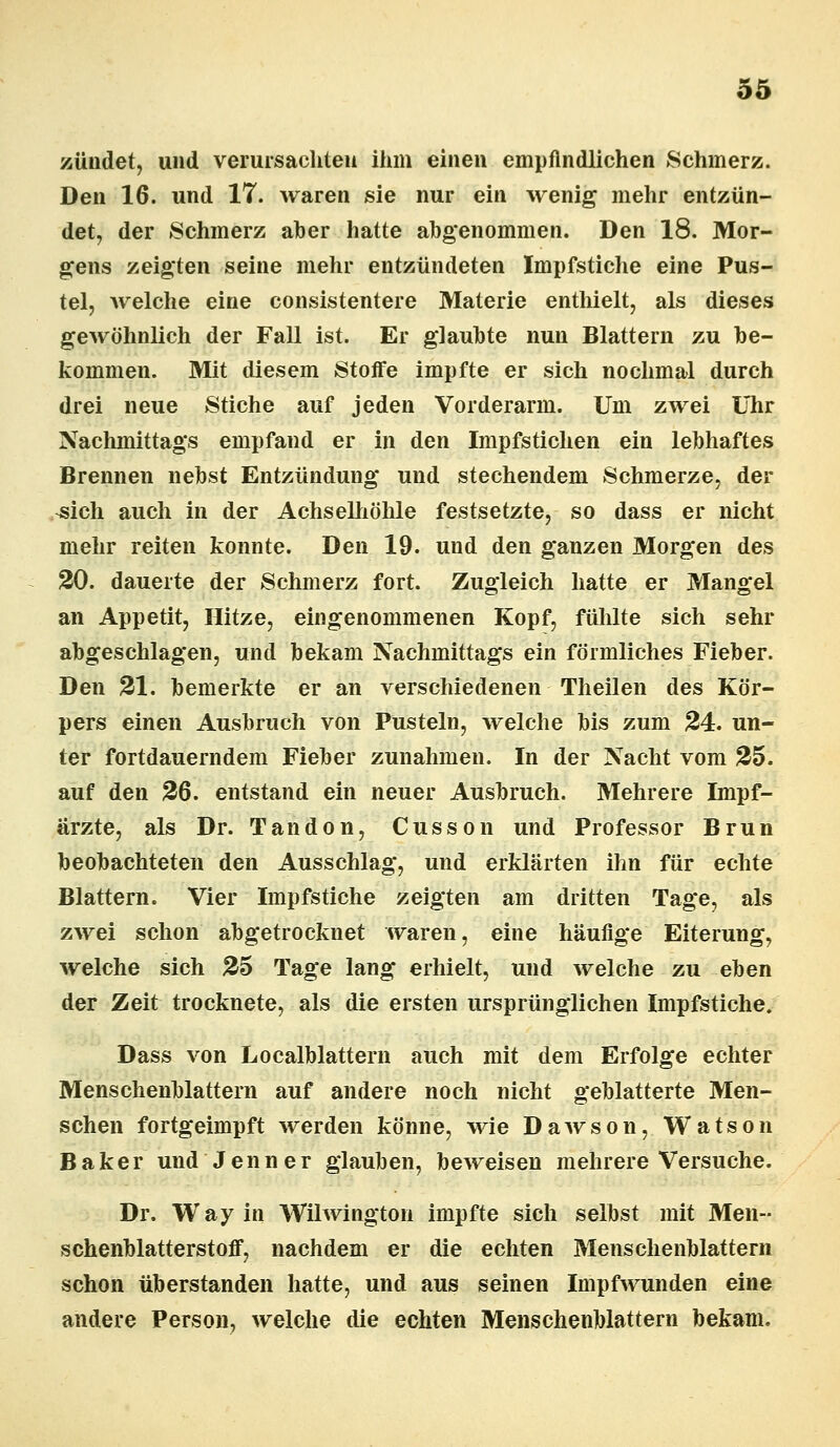 zündet, und verursachten ihm einen empfindlichen Schmerz. Den 16. und 17. waren sie nur ein wenig mehr entzün- det, der Schmerz aber hatte abgenommen. Den 18. Mor- gens zeigten seine mehr entzündeten Impfstiche eine Pus- tel, welche eine consistentere Materie enthielt, als dieses gewöhnlich der Fall ist. Er glaubte nun Blattern zu be- kommen. Mit diesem Stoffe impfte er sich nochmal durch drei neue Stiche auf jeden Vorderarm. Um zwei Uhr Nachmittags empfand er in den Impfstichen ein lebhaftes Brennen nebst Entzündung und stechendem Schmerze, der ^ich auch in der Achselhöhle festsetzte, so dass er nicht mehr reiten konnte. Den 19. und den ganzen Morgen des 20. dauerte der Schmerz fort. Zugleich hatte er Mangel an Appetit, Hitze, eingenommenen Kopf, fühlte sich sehr abgeschlagen, und bekam Nachmittags ein förmliches Fieber. Den 21. bemerkte er an verschiedenen Theilen des Kör- pers einen Ausbruch von Pusteln, welche bis zum 24. un- ter fortdauerndem Fieber zunahmen. In der Nacht vom 25. auf den 26. entstand ein neuer Ausbruch. Mehrere Impf- ärzte, als Dr. Tandon, Cusson und Professor Brun beobachteten den Ausschlag, und erklärten ihn für echte Blattern. Vier Impfstiche zeigten am dritten Tage, als zwei schon abgetrocknet waren, eine häufige Eiterung, welche sich 25 Tage lang erhielt, und welche zu eben der Zeit trocknete, als die ersten ursprünglichen Impfstiche. Dass von Localblattern auch mit dem Erfolge echter Menschenblattern auf andere noch nicht geblätterte Men- schen fortgeimpft werden könne, wie Dawson, Watson Baker und Jenner glauben, beweisen mehrere Versuche. Dr. Way in Wilwington impfte sich selbst mit Men- schenblatterstoff, nachdem er die echten Menschenblattern schon überstanden hatte, und aus seinen Impfwunden eine andere Person, welche die echten Menschenblattern bekam.