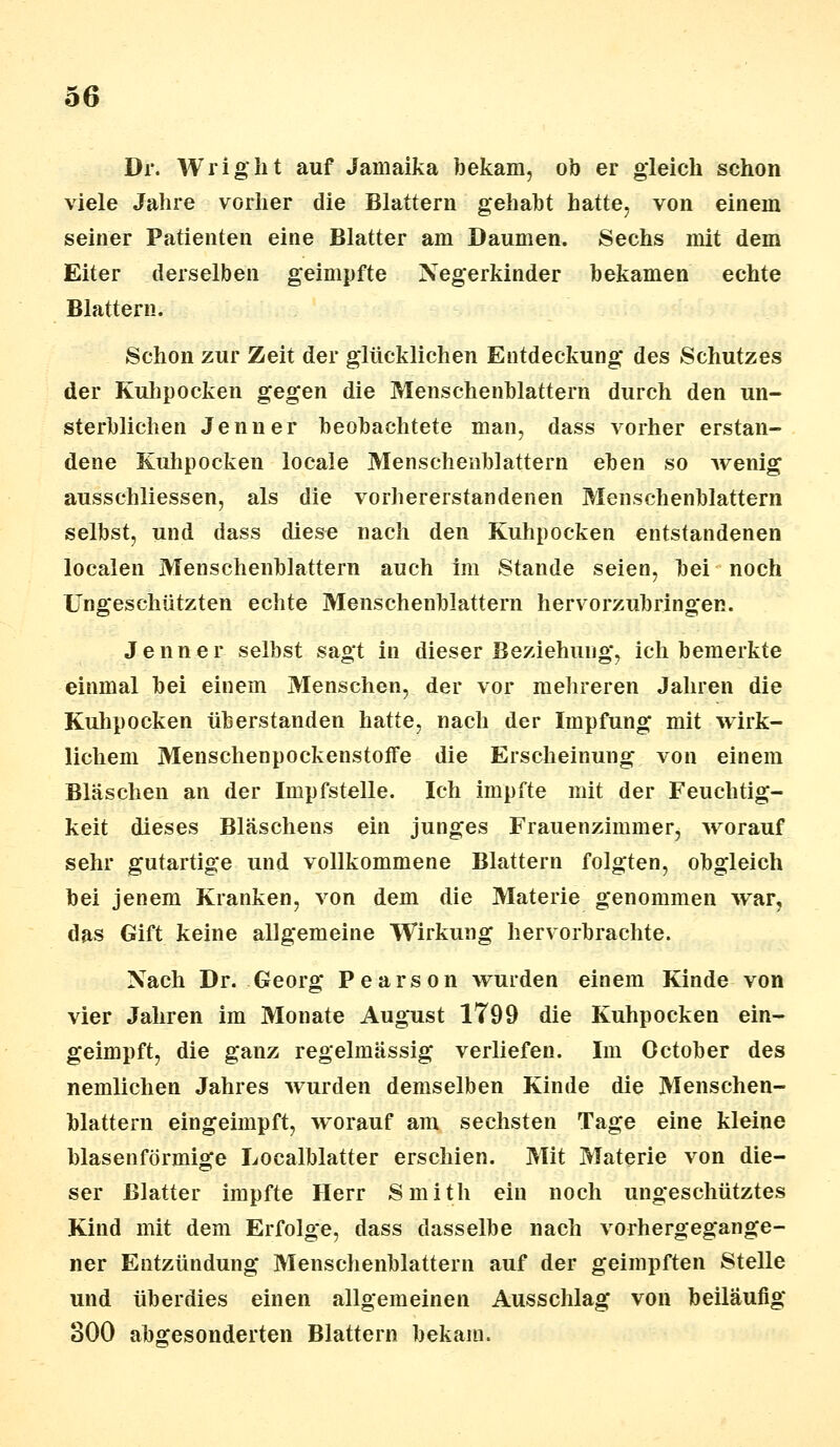 Dr. Wriglit auf Jamaika bekam, ob er gleich schon viele Jahre vorher die Blattern gehabt hatte, von einem seiner Patienten eine Blatter am Daumen. Sechs mit dem Eiter derselben geimpfte Negerkinder bekamen echte Blattern. Schon zur Zeit der glücklichen Entdeckung des Schutzes der Kulipocken gegen die Menschenblattern durch den un- sterblichen Jenner beobachtete man, dass vorher erstan- dene Kuhpocken locale Mensehenblattern eben so wenig ausschliessen, als die vorhererstandenen Menschenblattern selbst, und dass diese nach den Kuhpocken entstandenen localen Menschenblattern auch im Stande seien, bei noch Ungeschützten echte Menschenblattern hervorzubring*en. Jenner selbst sagt in dieser Beziehung, ich bemerkte einmal bei einem Menschen, der vor mehreren Jahren die Kuhpocken überstanden hatte, nach der Impfung mit wirk- lichem Mensehenpockenstoflfe die Erscheinung von einem Bläschen an der Impfstelle. Ich impfte mit der Feuchtig- keit dieses Bläschens ein junges Frauenzimmer, worauf sehr gutartige und vollkommene Blattern folgten, obgleich bei jenem Kranken, von dem die Materie genommen war, das Gift keine allgemeine Wirkung hervorbrachte. Nach Dr. Georg Pearson wurden einem Kinde von vier Jahren im Monate August 1799 die Kuhpocken ein- geimpft, die ganz regelmässig verliefen. Im October des nemlichen Jahres wurden demselben Kinde die Menschen- blattern eingeimpft, worauf am sechsten Tage eine kleine blasenförmige Localblatter erschien. Mit Materie von die- ser Blatter impfte Herr Smith ein noch ungeschütztes Kind mit dem Erfolge, dass dasselbe nach vorhergegange- ner Entzündung Menschenblattern auf der geimpften Stelle und überdies einen allgemeinen Ausschlag von beiläufig 800 abgesonderten Blattern bekam.