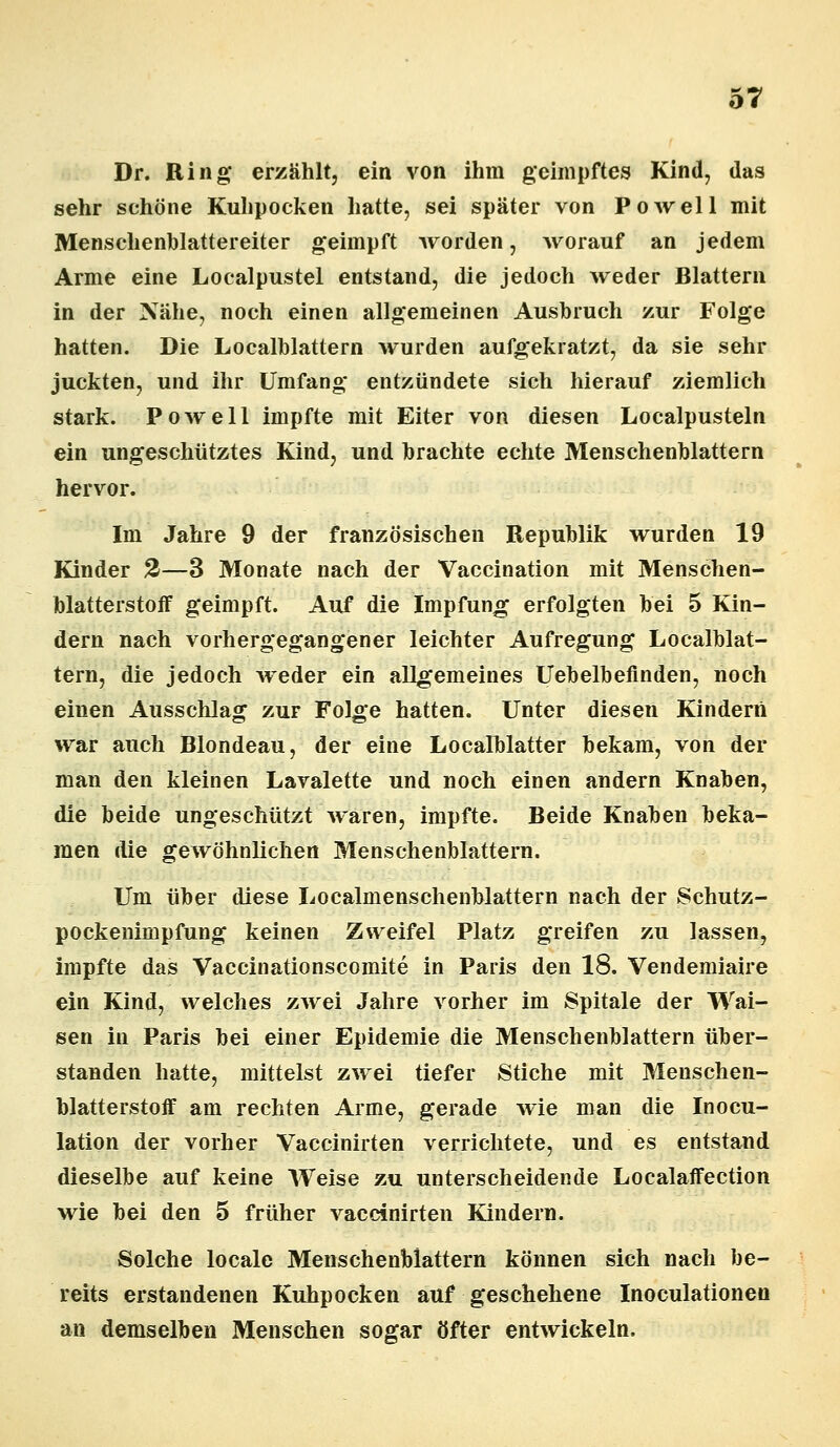 Dr. Ring erzählt, ein von ihm geimpftes Kind, das sehr schöne Kuhpocken hatte, sei später von Powell mit Menschenblattereiter geimpft worden, worauf an jedem Arme eine Localpustel entstand, die jedoch weder Blattern in der Xähe, noch einen allgemeinen Ausbruch zur Folge hatten. Die Localblattern wurden aufgekratzt, da sie sehr juckten, und ihr Umfang entzündete sich hierauf ziemlich stark. Powell impfte mit Eiter von diesen Localpusteln ein ungeschütztes Kind, und brachte echte Menschenblattern hervor. Im Jahre 9 der französischen Republik wurden 19 Kinder 2—3 Monate nach der Vaccination mit Menschen- blatterstoff geimpft. Auf die Impfung erfolgten bei 5 Kin- dern nach vorhergegangener leichter Aufregung Localblat- tern, die jedoch weder ein allgemeines Uebelbeflnden, noch einen Ausschlag zur Folge hatten. Unter diesen Kindern war auch Blondeau, der eine Localblatter bekam, von der man den kleinen Lavalette und noch einen andern Knaben, die beide ungeschützt waren, impfte. Beide Knaben beka- men die gewöhnlichen Menschenblattern. Um über diese Localmenschenblattern nach der Schutz- pockenimpfung keinen Zweifel Platz greifen zu lassen, impfte das Vaccinationscomite in Paris den 18. Vendemiaire ein Kind, welches zwei Jahre vorher im Spitale der Wai- sen in Paris bei einer Epidemie die Menschenblattern über- standen hatte, mittelst zwei tiefer Stiche mit Meuschen- blatterstoff am rechten Arme, gerade wie man die Inocu- lation der vorher Vaccinirten verrichtete, und es entstand dieselbe auf keine Weise zu unterscheidende Localaffection wie bei den 5 früher vaccinirten Kindern. Solche locale Menschenblattern können sich nach be- reits erstandenen Kuhpocken auf geschehene Inoculationen an demselben Menschen sogar öfter entwickeln.