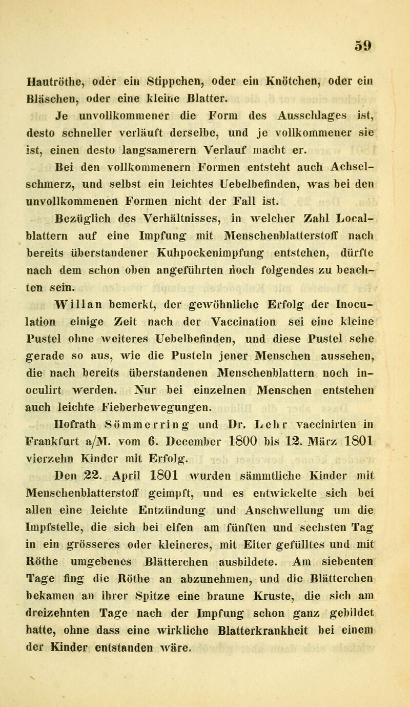 Hautröthe, oder ein Stippchen, oder ein Knötchen, oder ein Bläschen, oder eine kleine Blatter. Je unvollkommener die Form des Ausschlages ist, desto schneller verläuft derselbe, und je vollkommener sie ist, einen desto langsamerem Verlauf macht er. Bei den vollkommenem Formen entsteht auch Achsel- schmerz, und selbst ein leichtes Uebelbefinden, was bei den unvollkommenen Formen nicht der Fall ist. Bezüglich des Verhältnisses, in welcher Zahl Local- blattern auf eine Impfung* mit Menschenblatterstoff nach bereits überstandener Kuhpockenimpfung entstehen, dürfte nach dem schon oben angeführten noch folgendes zu beach- ten sein. Will an bemerkt, der gewöhnliche Erfolg der Inocu- lation einige Zeit nach der Vaccination sei eine kleine Pustel ohne weiteres Uebelbefinden, und diese Pustel sehe gerade so aus, wie die Pusteln jener Menschen aussehen, die nach bereits überstandenen Menschenblattern noch in- oculirt werden. Nur bei einzelnen Menschen entstehen auch leichte Fieberbewegungen. Hofrath Sömmerring und Dr. Lehr vaccinirten in Frankfurt a/M. vom 6. December 1800 bis 12. März 1801 vierzehn Kinder mit Erfolg. Den 22. April 1801 wurden sämmtliche Kinder mit Menschenblatterstoff geimpft, und es entwickelte sich bei allen eine leichte Entzündung und Anschwellung um die Impfstelle, die sich bei elfen am fünften und sechsten Tag in ein grösseres oder kleineres, mit Eiter gefülltes und mit Röthe umgebenes Blätterchen ausbildete. Am siebenten Tage fing die Röthe an abzunehmen, und die Blätterchen bekamen an ihrer Spitze eine braune Kruste, die sich am dreizehnten Tage nach der Impfung schon ganz gebildet hatte, ohne dass eine wirkliche Blatterkrankheit bei einem der Kinder entstanden wäre.