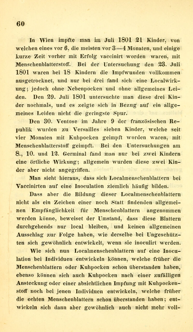 In Wien impfte man im Juli 1801 21 Kinder, von welchen eines vor 6, die meisten vor 3—4 Monaten, und einige kurze Zeit vorher mit Erfolg vaccinirt worden waren, mit Menschenblatterstoff. Bei der Untersuchung den 23. Juli 1801 waren bei 18 Kindern die Impfwunden vollkommen ausgetrocknet, und nur bei drei fand sich eine Localwirk- ung; jedoch ohne Nebenpocken und ohne allgemeines Lei- den. Den 29. Juli 1801 untersuchte man diese drei Kin- der nochmals, und es zeigte sich in Bezug auf ein allge- meines Leiden nicht die geringste Spur. Den 30. Ventose im Jahre 9 der französischen Re- publik wurden zu Versailles sieben Kinder, welche seit vier Monaten mit Kuhpocken geimpft worden waren, mit Menschenblatterstoff geimpft. Bei den Untersuchungen am 8., 10. und 12. Germinal fand man nur bei zwei Kindern eine örtliche Wirkung; allgemein wurden diese zwei Kin- der aber nicht angegriffen. Man sieht hieraus, dass sich Localmenschenblattern bei Vaccinirten auf eine Inoculation ziemlich häufig bilden. Dass aber die Bildung dieser Localmenschenblattern nicht als ein Zeichen einer noch Statt findenden allgemei- nen Empfänglichkeit für Menschenblattern angenommen werden könne, beweiset der Umstand, dass diese Blattern durchgehends nur local bleiben, und keinen allgemeinen Ausschlag zur Folge haben, wie derselbe bei Ungeschütz- ten sich gewöhnlich entwickelt, wenn sie inoculirt werden. Wie sich nun Localmenschenblattern auf eine Inocu- lation bei Individuen entwickeln können, welche früher die Menschenblattern oder Kuhpocken schon überstanden haben, ebenso können sich auch Kuhpocken nach einer zufälligen Ansteckung oder einer absichtlichen Impfung mit Kuhpocken- stoff noch bei jenen Individuen enhvickeln, welche früher die echten Menschenblattern schon überstanden haben; ent- wickeln sich dann aber gewöhnlich auch nicht mehr voll-