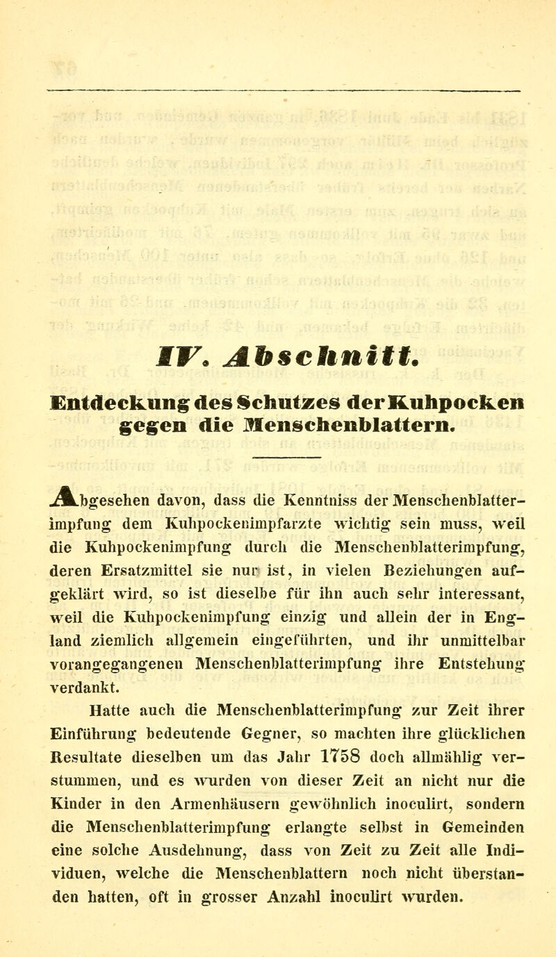 MV, Abschnitt. Entdeckung des Schutzes der Kuhpoclten gegen die Menschenblattern. «Abgesehen davon, dass die Kenntniss der Menschenblatter- impfung dem Kuhpockenimpfarzte wichtig sein muss, weil die Kuhpoekenimpfung durch die Menschenblatterimpfung, deren Ersatzmittel sie nur ist, in vielen Beziehungen auf- geklärt wird, so ist dieselbe für ihn auch sehr interessant, weil die Kuhpockenimpfung einzig und allein der in Eng- land ziemlich allgemein eingeführten, und ihr unmittelbar vorangegangenen Menschenblatterimpfung ihre Entstehung verdankt. Hatte auch die Menschenblatterimpfung zur Zeit ihrer Einführung bedeutende Gegner, so machten ihre glücklichen Resultate dieselben um das Jahr 1758 doch allmählig ver- stummen, und es wurden von dieser Zeit an nicht nur die Kinder in den Armenhäusern gewöhnlich inoculirt, sondern die Menschenblatterimpfung erlangte selbst in Gemeinden eine solche Ausdehnung, dass von Zeit zu Zeit alle Indi- viduen, welche die Menschenblattern noch nicht überstan- den hatten, oft in grosser Anzahl inoculirt wurden.