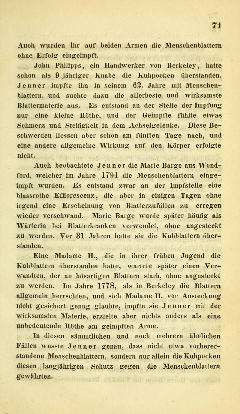 Auch wurden ihr auf beiden Armen die Menschenblattern ohne Erfolg eingeimpft. John Philipps, ein Handwerker von Berkeley, hatte schon als 9 jähriger Knabe die Kuhpocken überstanden. Jenner impfte ihn in seinem 62. Jahre mit Menschen- blattern, und suchte dazu die allerbeste und wirksamste Blattermaterie aus. Es entstand an der Stelle der Impfung nur eine kleine Röthe, und der Geimpfte fühlte etwas Schmerz und Steifigkeit in dem Achselgelenke. Diese Be- schwerden Hessen aber schon am fünften Tage nach, und eine andere allgemeine Wirkung auf den Körper erfolgte nicht. Auch beobachtete Jenner die Marie Bärge aus Wond- ford, welcher im Jahre 1791 die Menschenblattern einge- impft wurden. Es entstand zwar an der Impfstelle eine blassrothe Efflorescenz, die aber in einigen Tagen ohne irgend eine Erscheinung von Blatterzufällen zu erregen wieder verschwand. Marie Bärge wurde später häufig als Wärterin bei Blatterkranken verwendet, ohne angesteckt zu werden. Vor 31 Jahren hatte sie die Kuhblattern über- standen. Eine Madame H., die in ihrer frühen Jugend die Kuliblattern überstanden hatte, wartete später einen Ver- wandten, der an bösartigen Blattern starb, ohne angesteckt zu werden. Im Jahre 1778, als in Berkeley die Blattern allgemein herrschten, und sich Madame II. vor Ansteckung nicht gesichert genug glaubte, impfte sie Jenner mit der wirksamsten Materie, erzielte aber nichts anders als eine unbedeutende Röthe am geimpften Arme. In diesen sämmtlichen und noch mehrern ähnlichen Fällen wusste Jenner genau, dass nicht etwa vorherer- standene Menschenblattern, sondern nur allein die Kuhpocken diesen langjährigen Schutz gegen die Menschenblattern gewährten.