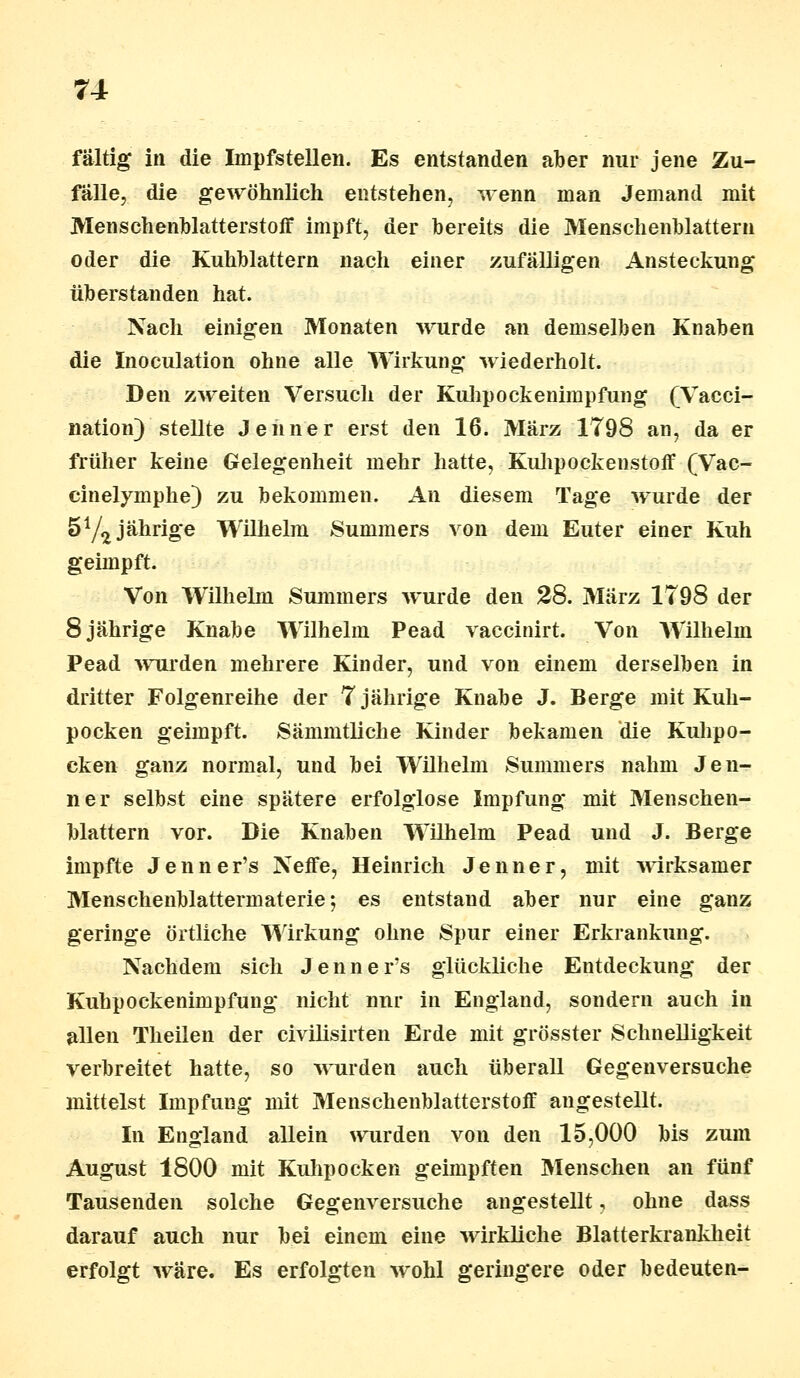 fältig in die Impfstellen. Es entstanden aber nur jene Zu- fälle, die gewöhnlich entstehen, wenn man Jemand mit Menschenblatterstoff impft, der bereits die Menschenblattern oder die Kuhblattern nach einer zufälligen Ansteckung überstanden hat. Nach einigen Monaten wurde an demselben Knaben die Inoculation ohne alle Wirkung wiederholt. Den zweiten Versuch der Kuhpockenimpfung (Vacci- nation) stellte Jenner erst den 16. März 1798 an, da er früher keine Gelegenheit mehr hatte, Kuhpockenstoff (Vac- cinelymphe) zu bekommen. An diesem Tage wurde der 5Y2 jährige Wilhelm Summers von dem Euter einer Kuh geimpft. Von Wilhelm Summers wurde den 28. März 1798 der 8 jährige Knabe Wilhelm Pead vaecinirt. Von Wilhelm Pead wurden mehrere Kinder, und von einem derselben in dritter Folgenreihe der 7 jährige Knabe J. Berge mit Kuh- pocken geimpft. Sämmtliche Kinder bekamen die Kuhpo- cken ganz normal, und bei Wilhelm Summers nahm Jen- ner selbst eine spätere erfolglose Impfung mit Menschen- blattern vor. Die Knaben Wilhelm Pead und J. Berge impfte Jenner's Neffe, Heinrich Jenner, mit wirksamer Menschenblattermaterie 5 es entstand aber nur eine ganz geringe örtliche Wirkung ohne Spur einer Erkrankung. Nachdem sich Jenner's glückliche Entdeckung der Kuhpockenimpfung nicht nur in England, sondern auch in allen Theilen der civilisirten Erde mit grösster Schnelligkeit verbreitet hatte, so wurden auch überall Gegenversuche mittelst Impfung mit Menschenblatterstoff angestellt. In England allein wurden von den 15,000 bis zum August 1800 mit Kuhpocken geimpften Menschen an fünf Tausenden solche Gegenversuche angestellt, ohne dass darauf auch nur bei einem eine wirkliche Blatterkrankheit erfolgt wäre. Es erfolgten wohl geringere oder bedeuten-