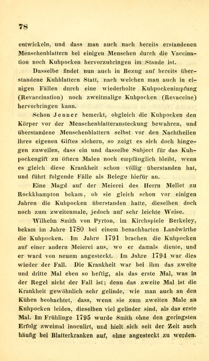 entwickeln, und dass man auch nach bereits erstandenen Menschenblattern bei einigen Menschen durch die Vaccina- tion noch Kuhpocken hervorzubringen irn Stande ist. Dasselbe findet nun auch in Bezug* auf bereits tiber- standene Kuhblattern Statt, nach welchen man auch in ei- nigen Fällen durch eine wiederholte Kuhpockeninipfung (Revaccination) noch zweimalige Kuhpocken (Revaccine) hervorbringen kann. Schon Jenner bemerkt, obgleich die Kuhpocken den Körper vor der Menschenblatteransteckung bewahren, und überstandene Menschenblattern selbst vor den Nachtheilen ihres eigenen Giftes sichern, so zeigt es sich doch hinge- gen zuweilen, dass ein und dasselbe Subject für das Kuh- pockengift zu öftern Malen noch empfänglich bleibt, wenn es gleich diese Krankheit schon völlig überstanden hat, und führt folgende Fälle als Belege hiefür an. Eine Magd auf der Meierei des Herrn Mellet zu Rockkhampton bekam, ob sie gleich schon vor einigen Jahren die Kuhpocken überstanden hatte, dieselben doch noch zum zweitenmale, jedoch auf sehr leichte Weise. Wilhelm Smith von Pyrton, im Kirchspiele Berkeley, bekam im Jahre 1780 bei einem benachbarten Landwirthe die Kuhpocken. Im Jahre 1791 brachen die Kuhpocken auf einer andern Meierei aus, wo er damals diente, und er ward von neuem angesteckt. Im Jahre 1794 war dies wieder der Fall. Die Krankheit war bei ihm das zweite und dritte Mal eben so heftig, als das erste Mal, was in der Regel nicht der Fall ist-, denn das zweite Mal ist die Krankheit gewöhnlich sehr gelinde, wie man auch an den Kühen beobachtet, dass, wenn sie zum zweiten Male an Kuhpocken leiden, dieselben viel gelinder sind, als das erste Mal. Im Frühlinge 1795 wurde Smith ohne den geringsten Erfolg zweimal inoculirt, und hielt sich seit der Zeit auch häufig bei Blatterkranken auf, ohne angesteckt zu werden.