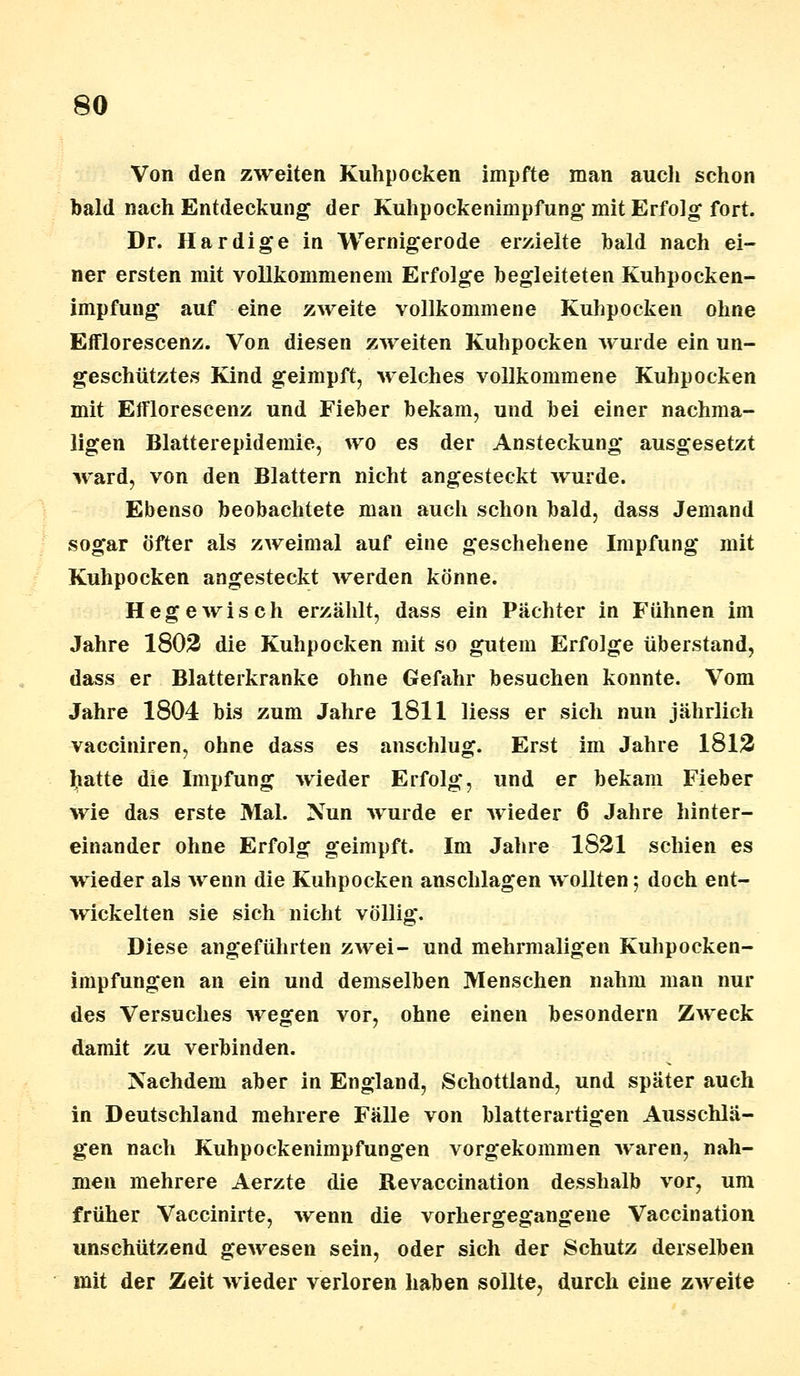 Von den zweiten Kuhpocken impfte man auch schon bald nach Entdeckung der Kuhpockenimpfung* mit Erfolg fort. Dr. Hardige in Wernigerode erzielte bald nach ei- ner ersten mit voEkommenem Erfolge begleiteten Kuhpocken- impfung auf eine zweite vollkommene Kuhpocken ohne Efflorescenz. Von diesen zweiten Kuhpocken wurde ein un- geschütztes Kind geimpft, welches vollkommene Kuhpocken mit Efflorescenz und Fieber bekam, und bei einer nachma- ligen Blatterepidemie, wo es der Ansteckung ausgesetzt ward, von den Blattern nicht angesteckt wurde. Ebenso beobachtete man auch schon bald, dass Jemand sogar öfter als zweimal auf eine geschehene Impfung mit Kuhpocken angesteckt werden könne. Hege wisch erzählt, dass ein Pächter in Fühnen im Jahre 1802 die Kuhpocken mit so gutem Erfolge überstand, dass er Blatterkranke ohne Gefahr besuchen konnte. Vom Jahre 1804 bis zum Jahre 1811 Hess er sich nun jährlich vacciniren, ohne dass es anschlug. Erst im Jahre 1812 hatte die Impfung wieder Erfolg, und er bekam Fieber wie das erste Mal. Nun wurde er wieder 6 Jahre hinter- einander ohne Erfolg geimpft. Im Jahre 1821 schien es wieder als wenn die Kuhpocken anschlagen wollten; doch ent- wickelten sie sich nicht völlig. Diese angeführten zwei- und mehrmaligen Kuhpocken- impfungen an ein und demselben Menschen nahm man nur des Versuches wegen vor, ohne einen besondern Zweck damit zu verbinden. Nachdem aber in England, Schottland, und später auch in Deutschland mehrere Fälle von blatterartigen Ausschlä- gen nach Kuhpockenimpfungen vorgekommen waren, nah- men mehrere Aerzte die Revaccination desshalb vor, um früher Vaccinirte, 'wenn die vorhergegangene Vaccination unschützend gewesen sein, oder sich der Schutz derselben mit der Zeit wieder verloren haben sollte, durch eine zweite