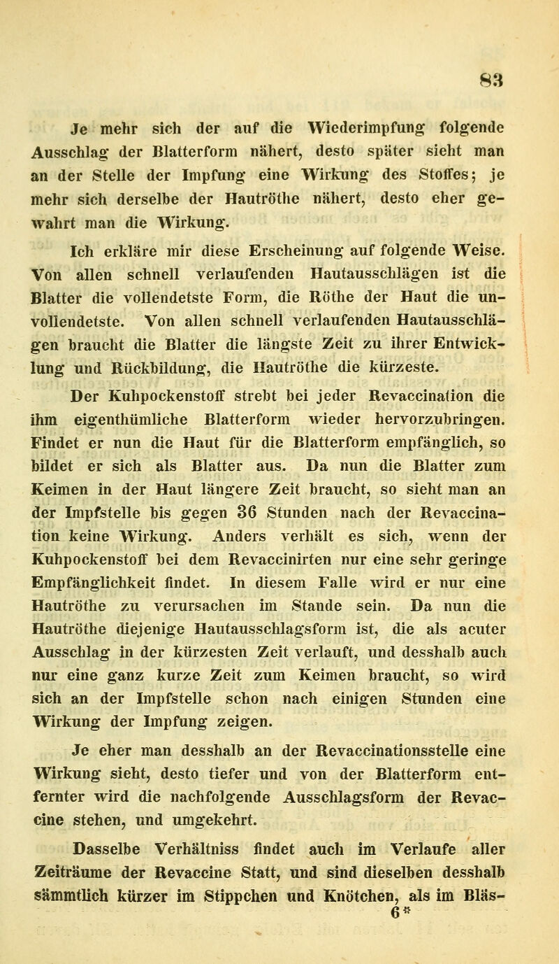 Je mehr sich der auf die Wiederimpfung folgende Ausschlag* der Blatterform nähert, desto später sieht man an der Stelle der Impfung eine Wirkung des Stoffes; je mehr sich derselbe der Hautröthe nähert, desto eher ge- wahrt man die Wirkung. Ich erkläre mir diese Erscheinung auf folgende Weise. Von allen schnell verlaufenden Hautausschlägen ist die Blatter die vollendetste Form, die Röthe der Haut die un- vollendetste. Von allen schnell verlaufenden Hautausschlä- gen braucht die Blatter die längste Zeit zu ihrer Entwick- lung und Rückbildung, die Hautröthe die kürzeste. Der Kuhpockenstoff strebt bei jeder Revaccinaüon die ihm eigentümliche Blatterform wieder hervorzubringen. Findet er nun die Haut für die Blatterform empfänglich, so bildet er sich als Blatter aus. Da nun die Blatter zum Keimen in der Haut längere Zeit braucht, so sieht man an der Impfstelle bis gegen 36 Stunden nach der Revaccina- üon keine Wirkung. Anders verhält es sich, wenn der Kuhpockenstoff bei dem Revaccinirten nur eine sehr geringe Empfänglichkeit findet. In diesem Falle wird er nur eine Hautröthe zu verursachen im Stande sein. Da nun die Hautröthe diejenige Hautausschlagsform ist, die als acuter Ausschlag in der kürzesten Zeit verlauft, und desshalb auch nur eine ganz kurze Zeit zum Keimen braucht, so wird sich an der Impfstelle schon nach einigen Stunden eine Wirkung der Impfung zeigen. Je eher man desshalb an der Revaccinationsstelle eine Wirkung sieht, desto tiefer und von der Blatterform ent- fernter wird die nachfolgende Ausschlagsform der Revac- cine stehen, und umgekehrt. Dasselbe Verhältniss findet auch im Verlaufe aller Zeiträume der Revaccine Statt, und sind dieselben desshalb sämmtlich kürzer im Stippchen und Knötchen, als im Bläs- 6*