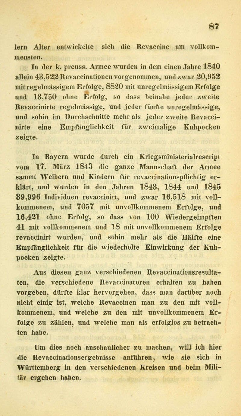 lern Alter entwickelte sich die Revaccine am vollkom- mensten. In der k. preuss. Armee wurden in dem einen Jahre 1840 allein 43,522 Revaccinationen vorgenommen, und zwar 20,952 mit regelmässigem Erfolge, 8820 mit unregelmässigem Erfolge und 13,750 ohne Erfolg, so dass heinahe jeder zweite Revaccinirte regelmässige, und jeder fünfte unregelmässige, und sohin im Durchschnitte mehr als jeder zweite Revacci- nirte eine Empfänglichkeit für zweimalige Kuhpocken zeigte. In Bayern wurde durch ein Kriegsministerialrescript vom IT. März 1843 die ganze Mannschaft der Armee sammt Weibern und Kindern für revaccinationspflichtig er- klärt, und wurden in den Jahren 1843, 1844 und 1845 39,996 Individuen revaccinirt, und zwar 16,518 mit voll- kommenem, und 7057 mit unvollkommenem Erfolge, und 16,421 ohne Erfolg, so dass von 100 Wiedergeimpften 41 mit vollkommenem und 18 mit unvollkommenem Erfolge revaccinirt wurden, und sohin mehr als die Hälfte eine Empfänglichkeit für die wiederholte Einwirkung der Kuh- pocken zeigte. Aus diesen ganz verschiedenen Revaccinationsresulta- ten, die verschiedene Revaccinatoren erhalten zu haben vorgeben, dürfte klar hervorgehen, dass man darüber noch nicht einig ist, welche Revaccinen man zu den mit voll- kommenem, und welche zu den mit unvollkommenem Er- folge zu zählen, und welche man als erfolglos zu betrach- ten habe. Um dies noch anschaulicher zu machen, will ich hier die Revaccinationsergebnisse anführen, wie sie sich in Württemberg in den verschiedenen Kreisen und beim Mili- tär ergeben haben.