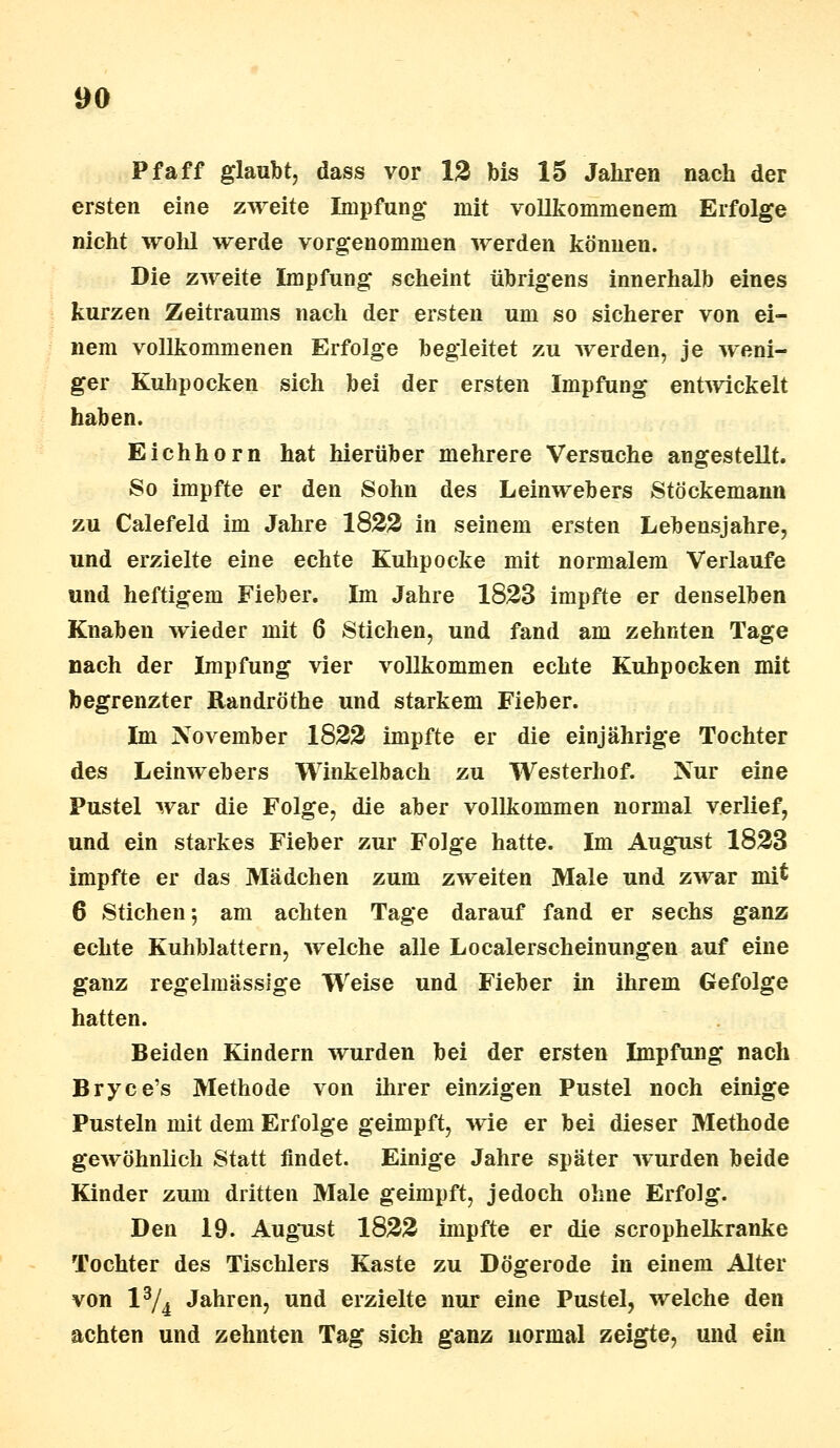 Pf äff glaubt, dass vor 12 bis 15 Jahren nach der ersten eine zweite Impfung* mit vollkommenem Erfolge nicht wohl werde vorgenommen werden können. Die zweite Impfung scheint übrigens innerhalb eines kurzen Zeitraums nach der ersten um so sicherer von ei- nem vollkommenen Erfolge begleitet zu werden, je weni- ger Kuhpocken sich bei der ersten Impfung entwickelt haben. Eichhorn hat hierüber mehrere Versuche angestellt. So impfte er den Sohn des Leinwebers Stöckemann zu Calefeld im Jahre 1822 in seinem ersten Lebensjahre, und erzielte eine echte Kuhpocke mit normalem Verlaufe und heftigem Fieber. Im Jahre 1823 impfte er denselben Knaben wieder mit 6 Stichen, und fand am zehnten Tage nach der Impfung vier vollkommen echte Kuhpocken mit begrenzter Randröthe und starkem Fieber. Im November 1822 impfte er die einjährige Tochter des Leinwebers Winkelbach zu Westerhof. Nur eine Pustel war die Folge, die aber vollkommen normal verlief, und ein starkes Fieber zur Folge hatte. Im August 1823 impfte er das Mädchen zum zweiten Male und zwar mi$ 6 Stichen; am achten Tage darauf fand er sechs ganz echte Kuhblattern, welche alle Localerscheinungen auf eine ganz regelmässige Weise und Fieber in ihrem Gefolge hatten. Beiden Kindern wurden bei der ersten Impfung nach Bryce's Methode von ihrer einzigen Pustel noch einige Pusteln mit dem Erfolge geimpft, wie er bei dieser Methode gewöhnlich Statt findet. Einige Jahre später wurden beide Kinder zum dritten Male geimpft, jedoch ohne Erfolg. Den 19. August 1822 impfte er die scrophelkranke Tochter des Tischlers Kaste zu Dögerode in einem Alter von l3/4 Jahren, und erzielte nur eine Pustel, welche den achten und zehnten Tag sich ganz normal zeigte, und ein