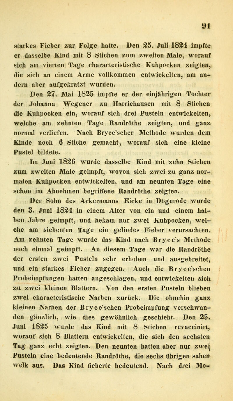 starkes Fieber zur Folge hatte. Den 25. Juli 1824 impfte er dasselbe Kind mit 8 Stichen zum zweiten Male, worauf sich am vierten Tage characteristische Kuhpocken zeigten, die sich an einem Arme vollkommen entwickelten, am an- dern aber aufgekratzt wurden. Den 27. Mai 1825 impfte er der einjährigen Tochter der Johanna Wegener zu Harriehausen mit 8 Stichen die Kuhpocken ein, worauf sich drei Pusteln entwickelten, welche am zehnten Tage Randröthe zeigten, und ganz normal verliefen. Nach Bryce'scher Methode wurden dem Kinde noch 6 Stiche gemacht, worauf sich eine kleine Pustel bildete. Im Juni 1826 wurde dasselbe Kind mit zehn Stichen zum zweiten Male geimpft, wovon sich zwei zu ganz nor- malen Kuhpocken entwickelten, und am neunten Tage eine schon im Abnehmen begriffene Randröthe zeigten. Der Sohn des Ackermanns Eicke in Dögerode wurde den 3. Juni 1824 in einem Alter von ein und einem hal- ben Jahre geimpft, und bekam nur zwei Kuhpocken, wel- che am siebenten Tage ein gelindes Fieber verursachten. Am zehnten Tage wurde das Kind nach Bryce's Methode noch einmal geimpft. An diesem Tage war die Randröthe der ersten zwei Pusteln sehr erhoben und ausgebreitet, und ein starkes Fieber zugegen. Auch die Bryce'schen Probeimpfungen hatten angeschlagen, und entwickelten sich zu zwei kleinen Blattern. Von den ersten Pusteln blieben zwei characteristische Narben zurück. Die ohnehin ganz kleinen Narben der Bryce'schen Probeimpfung verschwan- den gänzlich, wie dies gewöhnlich geschieht. Den 25. Juni 1825 wurde das Kind mit 8 Stichen revaccinirt, worauf sich 8 Blattern entwickelten, die sich den sechsten Tag ganz echt zeigten. Den neunten hatten aber nur zwei Pusteln eine bedeutende Randröthe, die sechs übrigen sahen welk aus. Das Kind fieberte bedeutend. Nach drei Mo-