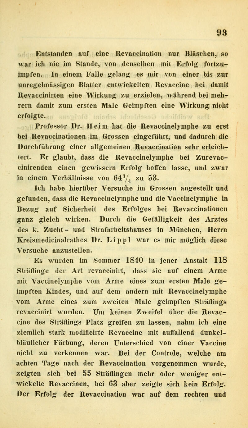 Entstanden auf eine Revaccination nur Bläschen, so Mar ich nie im Stande, von denselben mit Erfolg fortzu- impfen. In einem Falle gelang es mir von einer bis zur unregelmässigen Blatter entwickelten Revaccine bei damit Revaccinirten eine Wirkung zu erzielen, während bei meh- rern damit zum ersten Male Geimpften eine Wirkung nicht erfolgte. Professor Dr. Heim hat die Revaceinelymphe zu erst bei Revaccinationen im Grossen eingeführt, und dadurch die Durchführung einer allgemeinen Revaccination sehr erleich- tert. Er glaubt, dass die Revaceinelymphe bei Zurevac- cinirenden einen gewissem Erfolg hoffen lasse, und zwar in einem Verhältnisse von 643/4 zu 53. Ich habe hierüber Versuche im Grossen angestellt und gefunden, dass die Revaceinelymphe und die Vaccinelymphe in Bezug auf Sicherheit des Erfolges bei Revaccinationen ganz gleich wirken. Durch die Gefälligkeit des Arztes des k. Zucht- und Strafarbeitshauses in München, Herrn Kreismedicinalrathes Dr. Lippl war es mir möglich diese Versuche anzustellen. Es wurden im Sommer 1840 in jener Anstalt 118 Sträflinge der Art revaccinirt, dass sie auf einem Arme mit Vaccinelymphe vom Arme eines zum ersten Male ge- impften Kindes, und auf dem andern mit Revaceinelymphe vom Arme eines zum zweiten Male geimpften Sträflings revaccinirt wurden. Um keinen Zweifel über die Revac- cine des Sträflings Platz greifen zu lassen, nahm ich eine ziemlich stark modilicirte Revaccine mit auffallend dunkel- bläulicher Färbung, deren Unterschied von einer Vaccine nicht zu verkennen war. Bei der Controle, welche am achten Tage nach der Revaccination vorgenommen wurde, zeigten sich bei 55 Sträflingen mehr oder weniger ent- wickelte Revaccinen, bei 63 aber zeigte sich kein Erfolg. Der Erfolg der Revaccination war auf dem rechten und