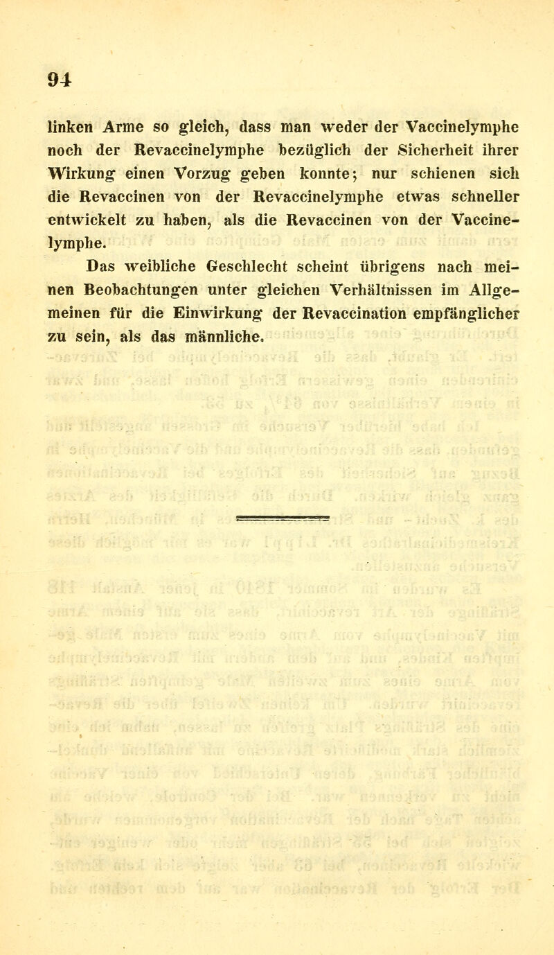 linken Arme so gleich, dass man weder der Vaeeinelymphe noch der Revaccinelymphe bezüglich der Sicherheit ihrer Wirkung einen Vorzug geben konnte; nur schienen sich die Revaccinen von der Revaccinelymphe etwas schneller entwickelt zu haben, als die Revaccinen von der Vaccine- lymphe. Das weibliche Geschlecht scheint übrigens nach mei- nen Beobachtungen unter gleichen Verhältnissen im Allge- meinen für die Einwirkung der Revaccination empfänglicher zu sein, als das männliche.