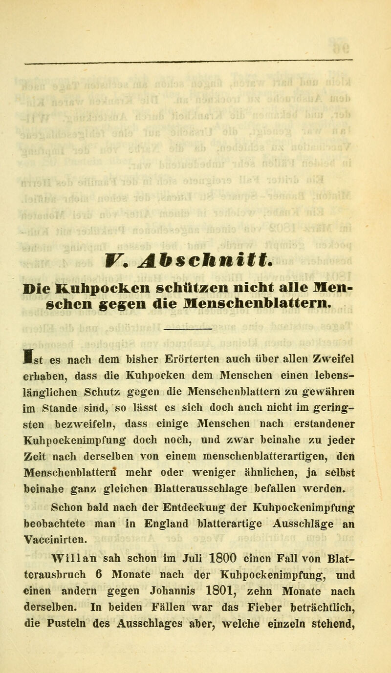 V. Abschnitt. Die Kjihpocken schützen nicht alle Men- schen gegen die Menschenblattern. Mst es nach dem bisher Erörterten auch über allen Zweifel erhaben, dass die Kuhpocken dem Menschen einen lebens- länglichen Schutz gegen die Menschenblattern zu gewähren im Stande sind, so lässt es sich doch auch nicht im gering- sten bezweifeln, dass einige Menschen nach erstandener Kuhpockenimpfung doch noch, und zwar beinahe zu jeder Zeit nach derselben von einem menschenblatterartigen, den Menschenblatterif mehr oder weniger ähnlichen, ja selbst beinahe ganz gleichen Blatterausschlage befallen werden. Schon bald nach der Entdeckung der Kuhpockenimpfung beobachtete man in England blatterartige Ausschläge an Vaccinirten. Will an sah schon im Juli 1800 einen Fall von Blat- terausbruch 6 Monate nach der Kuhpockenimpfung, und einen andern gegen Johannis 1801, zehn Monate nach derselben. In beiden Fällen war das Fieber beträchtlich, die Pusteln des Ausschlages aber, welche einzeln stehend,